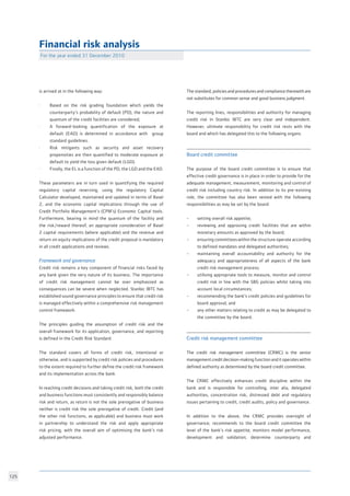 125
Financial risk analysis
is arrived at in the following way: 			
		
·	 Based on the risk grading foundation which yields the
	 counterparty’s probability of default (PD), the nature and
	 quantum of the credit facilities are considered;	
· 	 A forward-looking quantification of the exposure at
	 default (EAD) is determined in accordance with group
	 standard guidelines.
·	 Risk mitigants such as security and asset recovery
	 propensities are then quantified to moderate exposure at
	 default to yield the loss given default (LGD).
· 	 Finally, the EL is a function of the PD, the LGD and the EAD.
		
These parameters are in turn used in quantifying the required
regulatory capital reserving, using the regulatory Capital
Calculator developed, maintained and updated in terms of Basel
2, and the economic capital implications through the use of
Credit Portfolio Management’s (CPM’s) Economic Capital tools.
Furthermore, bearing in mind the quantum of the facility and
the risk/reward thereof, an appropriate consideration of Basel
2 capital requirements (where applicable) and the revenue and
return on equity implications of the credit proposal is mandatory
in all credit applications and reviews.
Framework and governance	 			
Credit risk remains a key component of financial risks faced by
any bank given the very nature of its business. The importance
of credit risk management cannot be over emphasized as
consequences can be severe when neglected. Stanbic IBTC has
established sound governance principles to ensure that credit risk
is managed effectively within a comprehensive risk management
control framework.
The principles guiding the assumption of credit risk and the
overall framework for its application, governance, and reporting
is defined in the Credit Risk Standard. 			
	
The standard covers all forms of credit risk, intentional or
otherwise, and is supported by credit risk policies and procedures
to the extent required to further define the credit risk framework
and its implementation across the bank. 			
					
In reaching credit decisions and taking credit risk, both the credit
and business functions must consistently and responsibly balance
risk and return, as return is not the sole prerogative of business
neither is credit risk the sole prerogative of credit. Credit (and
the other risk functions, as applicable) and business must work
in partnership to understand the risk and apply appropriate
risk pricing, with the overall aim of optimising the bank’s risk
adjusted performance.				
							
The standard, policies and procedures and compliance therewith are
not substitutes for common sense and good business judgment.	
The reporting lines, responsibilities and authority for managing
credit risk in Stanbic IBTC are very clear and independent.
However, ultimate responsibility for credit risk rests with the
board and which has delegated this to the following organs: 	
Board credit committee	
The purpose of the board credit committee is to ensure that
effective credit governance is in place in order to provide for the
adequate management, measurement, monitoring and control of
credit risk including country risk. In addition to its pre-existing
role, the committee has also been vested with the following
responsibilities as may be set by the board:		
• 	 setting overall risk appetite;			
• 	 reviewing and approving credit facilities that are within
	 monetary amounts as approved by the board;		
• 	 ensuring committees within the structure operate according
	 to defined mandates and delegated authorities; 		
• 	 maintaining overall accountability and authority for the
	 adequacy and appropriateness of all aspects of the bank
	 credit risk management process;			
• 	 utilising appropriate tools to measure, monitor and control
	 credit risk in line with the SBG policies whilst taking into
	 account local circumstances;			
• 	 recommending the bank’s credit policies and guidelines for
	 board approval; and				
• 	 any other matters relating to credit as may be delegated to
	 the committee by the board.
Credit risk management committee
The credit risk management committee (CRMC) is the senior
management credit decision-making function and it operates within
defined authority as determined by the board credit committee.	
				
The CRMC effectively enhances credit discipline within the
bank and is responsible for controlling, inter alia, delegated
authorities, concentration risk, distressed debt and regulatory
issues pertaining to credit, credit audits, policy and governance.	
		
In addition to the above, the CRMC provides oversight of
governance; recommends to the board credit committee the
level of the bank’s risk appetite; monitors model performance,
development and validation; determine counterparty and
For the year ended 31 December 2010	
 