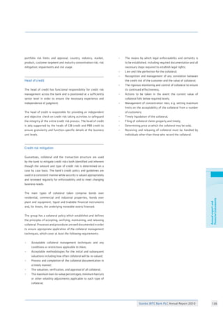 Stanbic IBTC Bank PLC Annual Report 2010 126
Annualreportand
financialstatements
portfolio risk limits and approval, country, industry, market,
product, customer segment and maturity concentration risk; risk
mitigation; impairments and risk usage. 		
Head of credit 					
		
The head of credit has functional responsibility for credit risk
management across the bank and is positioned at a sufficiently
senior level in order to ensure the necessary experience and
independence of judgment. 				
				
The head of credit is responsible for providing an independent
and objective check on credit risk taking activities to safeguard
the integrity of the entire credit risk process. The head of credit
is ably supported by the heads of CIB credit and PBB credit to
ensure granularity and function-specific details at the business
unit levels.						
Credit risk mitigation 				
						
Guarantees, collateral and the transaction structure are used
by the bank to mitigate credit risks both identified and inherent
though the amount and type of credit risk is determined on a
case by case basis. The bank’s credit policy and guidelines are
used in a consistent manner while security is valued appropriately
and reviewed regularly for enforceability and to meet changing
business needs. 					
						
The main types of collateral taken comprise bonds over
residential, commercial and industrial properties, bonds over
plant and equipment, liquid and tradable financial instruments
and, for leases, the underlying moveable assets financed.	
						
The group has a collateral policy which establishes and defines
the principles of accepting, verifying, maintaining, and releasing
collateral. Processes and procedures are well documented in order
to ensure appropriate application of the collateral management
techniques, which cover at least the following requirements:	
					
• 	 Acceptable collateral management techniques and any
	 conditions or restrictions applicable to them;		
• 	 Acceptable methodologies for the initial and subsequent
	 valuations including how often collateral will be re-valued;	
• 	 Process and completion of the collateral documentation in
	 a timely manner;				
• 	 The valuation, verification, and appraisal of all collateral;	
• 	 The maximum loan-to-value percentages, minimum haircuts
	 or other volatility adjustments applicable to each type of
	 collateral;	
• 	 The means by which legal enforceability and certainty is
	 to be established, including required documentation and all
	 necessary steps required to establish legal rights;	
•	 Lien and title perfection for the collateral;		
•	 Recognition and management of any correlation between
	 the credit risk of the customer and the value of collateral;	
• 	 The rigorous monitoring and control of collateral to ensure
	 its continued effectiveness;			
• 	 Actions to be taken in the event the current value of
	 collateral falls below required levels;			
• 	 Management of concentration risks, e.g. setting maximum
	 limits on the acceptability of the collateral from a number
	 of customers;					
• 	 Timely liquidation of the collateral;			
• 	 Filing of collateral claims properly and timely;		
• 	 Determining price at which the collateral may be sold;	
• 	 Receiving and releasing of collateral must be handled by
	 individuals other than those who record the collateral.
 