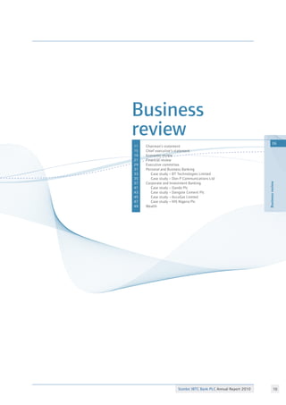 Stanbic IBTC Bank PLC Annual Report 2010 10
Businessreview
06
Business
review	
Chairman’s statement	
Chief executive’s statement	
Economic review
Financial review	
Executive committee	
Personal and Business Banking	
Case study – BT Technologies Limited
Case study – Don P Communications Ltd
Corporate and Investment Banking
Case study – Oando Plc 	
Case study – Dangote Cement Plc	
Case study – AccuGas Limited
Case study – IHS Nigeria Plc
Wealth
11
15
19
21
29
31
33
35
37
41
43
45
47
49
 