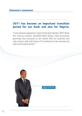 11
Atedo N A Peterside (OON)
Chairman
2011 has become an important transition
period for our bank and also for Nigeria.
“I am however pleased to report that both Stanbic IBTC Bank
PLC and our parent, Standard Bank Group, take succession
planning very seriously as we realise that our business will
only remain safe and secure if it continues to be overseen by
safe and trusted hands.”
Chairman’s statement
 