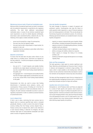 Stanbic IBTC Bank PLC Annual Report 2010 140
Annualreportand
financialstatements
Maintaining minimum levels of liquid and marketable assets
Minimum levels of prudential liquid assets are held in accordance
with all prudential requirements as specified by the regulatory
authorities. The bank holds additional unencumbered
marketable assets, in excess of any minimum prudential liquid
asset requirement, to cater for volatile depositor withdrawals,
draw-downs under committed facilities, collateral calls, etc. The
following criteria apply to readily marketable securities:	
• 	 prices must be quoted by a range of counterparties;	
•	 the asset class must be regularly traded;		
•	 the asset may be sold or repurchased in a liquid market, for
	 payment in cash; and				
•	 settlement must be according to a prescribed, rather than a
	 negotiated, timetable. 				
	
Depositor concentration
To ensure that the bank does not place undue reliance on any
single entity as a funding source, restrictions are imposed on
the short dated (0 – 3 months term) deposits accepted from any
entity. These include:			
• 	 the sum of 0 – 3 month deposits and standby facilities
	 provided by any single deposit counterparty must not, at
	 any time, exceed 10% of total funding related liabilities to
	 the public; and
• 	 the aggregate of 0 – 3 month deposits and standby facilities
	 from the 10 largest single deposit counterparties must not,
	 at any time, exceed 20% of total funding related liabilities
	 to the public.
			
Concentration risk limits are used to ensure that funding
diversification is maintained across products, sectors, and
counterparties. Primary sources of funding are in the form of
deposits across a spectrum of retail and wholesale clients. As
mitigants, the bank maintains marketable securities in excess of
regulatory requirement in order to condone occasional breaches
of concentration limits.
	
Loan to deposit limit 		 		
A limit is put in place, restricting the local currency loan to
deposit ratio to a maximum specified level, which is reviewed
periodically. Similarly, in order to restrict the extent of foreign
currency lending from the foreign currency deposit base, a
foreign currency loan to deposit limit, which is also referred to
as own resource lending, is observed. As mitigants, the bank
maintains high levels of unencumbered marketable and liquid
assets in excess of regulatory benchmark. 			
		
Intra-day liquidity management	 		
The bank manages its exposures in respect of payment and
settlement systems. Counterparties may view the failure to
settle payments when expected as a sign of financial weakness
and in turn delay payments to the bank. This can also disrupt the
functioning of payment and settlement systems. At a minimum,
following operational elements are included the bank’s intra-day
liquidity management: 				
			
• 	 capacity to measure expected daily gross liquidity inflows
	 and outflows, including anticipated timing where possible;	
• 	 capacity to monitor its intraday liquidity positions, including
	 available credit and collateral;			
•	 sufficient intraday funding to meet its objectives;	
• 	 ability to manage and mobilise collateral as required;	
• 	 robust capacity to manage the timing of its intraday
	 outflows; and					
• 	 readiness to deal with unexpected disruptions to its intraday
	 liquidity flows.					
Daily cash flow management		 		
The bank generates a daily report to monitor significant cash
flows. Maturities and withdrawals are forecast at least 3-months
in advance and management is alerted to large outflows. The
report, which is made available to the funding team, ALM and
market risk also summarises material daily new deposit as well as
the interbank and top depositor reliance (by value and product).	
	
The daily cash flow management report forms an integral part of
the ongoing liquidity management process and is a crucial tool to
proactively anticipate and plan for large cash outflows.	
						
Liquidity stress and scenario testing			
Anticipated on- and off-balance sheet cash flows are subjected
to a variety of bank specific and systemic stress scenarios in
order to evaluate the impact of unlikely but plausible events on
liquidity positions. Scenarios are based on both historical events,
such as past emerging markets crises, past local financial markets
crisis and hypothetical events, such as a bank specific crisis. The
results obtained from stress testing provide meaningful input
when defining target liquidity risk positions.		
 