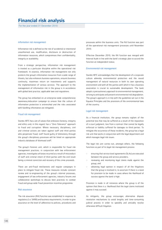 145
Financial risk analysis
		
Information risk management
	
Information risk is defined as the risk of accidental or intentional
unauthorised use, modification, disclosure or destruction of
information resources, which compromises their confidentiality,
integrity or availability.				
					
From a strategic perspective, information risk management
is treated as a particular discipline within the operational risk
framework. In essence, information risk management not only
protects the group’s information resources from a wide range of
threats, but also enhances business operations, ensures business
continuity, maximises return on investments and supports
the implementation of various services. The approach to the
management of information risk in the group is in accordance
with global best practice, applicable laws and regulations.	
The group has embarked on an enterprise-wide comprehensive
awareness/education campaign to ensure that the culture of
information protection is entrenched and the risks associated
with handling information are mitigated.	
Fraud risk management				
					
Stanbic IBTC has a set of values that embraces honesty, integrity
and ethics and, in this regard, has a “Zero Tolerance” approach
to fraud and corruption. Where necessary, disciplinary, civil
and criminal actions are taken against staff and third parties
who perpetrate fraud; staff found guilty of dishonesty through
the group’s disciplinary processes will be listed on appropriate
industry databases of dismissed staff.
	
The group’s forensic unit, which is responsible for fraud risk
management practices, in conjunction with law enforcement
agencies, investigates all losses incurred as a result of misconduct
of staff and criminal intent of third parties with the end result
being a criminal conviction and recovery of the crime proceeds.	
		
There are anti-fraud mechanisms and regular campaigns in
place to mitigate fraud risk. These measures include constant
review and re-engineering of the group’s internal processes,
engagement of law enforcement agencies, industry forums and
collaborative workshops to discuss best practices to combat
fraud and group-wide fraud prevention incentive programme.
Risk assurance					
The risk assurance (RA) function was established in response to
regulatory (i.e. SARB) and business requirements, in order to give
assurance on the level of adherence to policies, procedures and
processes within the business units. The RA function was part
of the operational risk management processes until November
2010. 						
			
Effective December 2010, the RA function was merged with
Internal Audit in line with the bank’s strategic plan to accord the
function an independent status. 				
Environmental risk management	 		
					
Stanbic IBTC acknowledges that the development of a corporate
culture whereby environmental protection and the sound
management of natural resources in both its own operating
environment and with all the parties with which it has a business
association is crucial to sustainable development. The bank
adopts a precautionary approach to environmental management,
striving to anticipate and prevent environmental risk degradation.
The group’s approach is in line with the guidelines set out in the
Equator Principles and the provisions of the environmental laws
of the country.					
						
Legal risk management
As a financial institution, the group remains vigilant of the
potential loss that may be suffered as a result of the imposition
of a court judgment, loss from a contract that cannot be legally
enforced or liability suffered for damages to third parties. To
mitigate the occurrence of these incidents, the group has a legal
risk unit that works in conjunction with the legal department and
which manages legal risk issues. 			
						
The legal risk unit carries out, amongst others, the following
functions as part of its legal risk management process: 	
• 	 ensuring that service level agreements (SLAs) are executed
	 between the group and service providers;		
• 	 reviewing and monitoring legal claims made against the
	 group; and					
• 	 obtaining legal opinion in respect of all the litigations
	 that the group is involved in, to ascertain if there is a need
	 for provision to be made in cases where the likelihood of
	 success against the bank is high.
Provision is made in all instances where the group is of the
opinion that there is a likelihood that the legal claims instituted
against it may succeed.
As mitigants, the group encourages alternative dispute
resolution mechanisms to avoid lengthy and time-consuming
judicial process in order to speedily and amicably resolve
otherwise difficult litigation.				
				
For the year ended 31 December 2010	
 