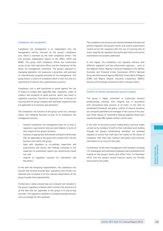 Stanbic IBTC Bank PLC Annual Report 2010 146
Annualreportand
financialstatements
Compliance risk management	 			
		
Compliance risk management is an independent core risk
management activity overseen by the group’s compliance
unit, which is overseen by the chief compliance officer. The
unit provides independent reports to the ORCC, EXCO and
BRMC. The group chief compliance officer has unrestricted
access to the chief executive officer and the chairperson of the
board risk management committee. The group’s approach to
managing legislative risk exposures is proactive and premised
on internationally accepted principles of risk management. The
group fosters a culture of compliance which is seen not only as a
requirement of law but also a good business practice.
Compliance unit is well positioned to guard against the risk
of failure to comply with applicable laws, regulators, codes of
conduct and standards of good practice, which may result in
regulatory sanctions, financial or reputation loss. It focuses on
ensuring that the group complies with laid down regulations that
are applicable to its business and operations.		
The compliance risk function of the group carries out, amongst
others, the following functions as part of its compliance risk
management process: 				
• 	 maintain compliance risk management plans for at least 5
	 regulatory requirements that are rated highest in terms of
	 their impact of the group’s business;			
• 	 maintain an appropriate and relevant schedule of all the laws
	 that are applicable to the group and circulate this to all the
	 business units within the group;		
• 	 liaise with regulators to co-ordinate inspections and
	 examinations and ensure that findings contained in the
	 inspection or examination reports are satisfactorily closed
	 out; and
• 	 respond to regulatory requests for information and
	 documents.					
					
In line with the foregoing responsibilities, the compliance unit
ensures that recently enacted laws, regulations and circulars are
obtained and circulated to all the relevant departments of the
group to guide them appropriately. 	
	
Furthermore, newly enacted laws are reviewed and included in
the group’s regulatory schedule which contains the provisions of
all the laws that are applicable to the group in its day-to-day
activities. The regulatory schedule is circulated amongst business
units accordingly for their guidance.
	
The compliance unit serves as the interface between the bank and
primary regulators during spot checks and routine examinations
carried out by the regulators with the aim of ensuring that all
issues raised by the regulators during the spot checks and routine
examinations are properly addressed. 			
					
In this regard, the compliance unit regularly interacts with
different regulators and law enforcement agencies, such as
the Nigerian Police; Nigerian Financial Intelligence Unit (NFIU);
Economic and Financial Crimes Commission (EFCC); National
Drug Law Enforcement Agency (NDLEA); Central Bank of Nigeria
(CBN) and Nigeria Deposit Insurance Corporation (NDIC);
Security and Exchange Commission (SEC), amongst others. 	
		
Conflict of interest and personal account trading	
The group is highly committed to conducting business
professionally, ethically, with integrity and in accordance
with international best practice at all times. In line with its
established framework and policy, conflict of interest situations
are constantly identified and managed. In the course of the year,
over three dozens of investment banking pipelines deals were
cleared through SBG’s global conflict control room.
In line with its personal account trading policy, personal trades
carried out by members of staff on their individual stock holding
through the group’s stockbroking subsidiary are reviewed
regularly to ensure that staff have not traded on the shares of
companies that they have material non-public price-sensitive
information on by virtue of their jobs. 			
	
Furthermore, all the senior management staff members including
131 embargoed and nominated employees were prohibited from
trading on the group’s shares with effect from 1st December
2010 until the group’s annual financial results are formally
announced to the public.
 