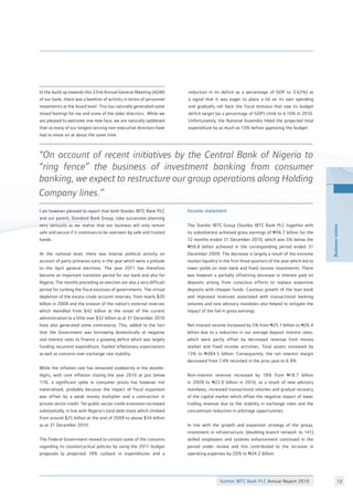 Stanbic IBTC Bank PLC Annual Report 2010 12
Businessreview
In the build up towards this 22nd Annual General Meeting (AGM)
of our bank, there was a beehive of activity in terms of personnel
movements at the board level. This has naturally generated some
mixed feelings for me and some of the older directors.  While we
are pleased to welcome one new face, we are naturally saddened
that so many of our longest serving non-executive directors have
had to move on at about the same time. 
 
I am however pleased to report that both Stanbic IBTC Bank PLC
and our parent, Standard Bank Group, take succession planning
very seriously as we realise that our business will only remain
safe and secure if it continues to be overseen by safe and trusted
hands.
At the national level, there was intense political activity on
account of party primaries early in the year which were a prelude
to the April general elections. The year 2011 has therefore
become an important transition period for our bank and also for
Nigeria. The months preceding an election are also a very difficult
period for curbing the fiscal excesses of governments. The virtual
depletion of the excess crude account reserves, from nearly $20
billion in 2008 and the erosion of the nation’s external reserves
which dwindled from $42 billion at the onset of the current
administration to a little over $32 billion as at 31 December 2010
have also generated some controversy. This, added to the fact
that the Government was borrowing domestically at negative
real interest rates to finance a growing deficit which was largely
funding recurrent expenditure, fuelled inflationary expectations
as well as concerns over exchange rate stability.
While the inflation rate has remained stubbornly in the double-
digits, with core inflation closing the year 2010 at just below
11%, a significant spike in consumer prices has however not
materialised, probably because the impact of fiscal expansion
was offset by a weak money multiplier and a contraction in
private sector credit. Yet public sector credit extension increased
substantially, in line with Nigeria’s total debt stock which climbed
from around $25 billion at the end of 2009 to above $34 billion
as at 31 December 2010.
The Federal Government moved to contain some of the concerns
regarding its countercyclical policies by using the 2011 budget
proposals (a projected 18% cutback in expenditures and a
Businessreview
reduction in its deficit as a percentage of GDP to 3.62%) as
a signal that it was eager to place a lid on its own spending
and gradually roll back the fiscal stimulus that saw its budget
deficit target (as a percentage of GDP) climb to 6.10% in 2010.
Unfortunately, the National Assembly hiked the projected total
expenditure by as much as 13% before approving the budget.
Income statement
The Stanbic IBTC Group (Stanbic IBTC Bank PLC together with
its subsidiaries) achieved gross earnings of N56.7 billion for the
12 months ended 31 December 2010, which was 5% below the
N59.8 billion achieved in the corresponding period ended 31
December 2009. The decrease is largely a result of the extreme
market liquidity in the first three quarters of the year which led to
lower yields on inter bank and fixed income investments. There
was however a partially offsetting decrease in interest paid on
deposits arising from conscious efforts to replace expensive
deposits with cheaper funds. Cautious growth of the loan book
and improved revenues associated with transactional banking
volumes and new advisory mandates also helped to mitigate the
impact of the fall in gross earnings.
Net interest income increased by 5% from N25.1 billion to N26.4
billion due to a reduction in our average deposit interest rates,
which were partly offset by decreased revenue from money
market and fixed income activities. Total assets increased by
13% to N384.5 billion. Consequently, the net interest margin
decreased from 7.4% recorded in the prior year to 6.9%.
Non-interest revenue increased by 18% from N18.7 billion
in 2009 to N22.0 billion in 2010, as a result of new advisory
mandates, increased transactional volumes and gradual recovery
of the capital market which offset the negative impact of lower
trading revenue due to the stability in exchange rates and the
concomitant reduction in arbitrage opportunities.
In line with the growth and expansion strategy of the group,
investment in infrastructure, (doubling branch network to 141)
skilled employees and systems enhancement continued in the
period under review and this contributed to the increase in
operating expenses by 20% to N34.2 billion.
“On account of recent initiatives by the Central Bank of Nigeria to
“ring fence” the business of investment banking from consumer
banking, we expect to restructure our group operations along Holding
Company lines.”
 