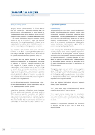 147
Capital management 				
					
Capital adequacy				
The group manages its capital base to achieve a prudent balance
between maintaining capital ratios to support business growth
and depositor confidence, and providing competitive returns
to shareholders. The capital management process ensures that
each group entity maintain sufficient capital levels for legal and
regulatory compliance purposes. The group ensures that its
actions do not compromise sound governance and appropriate
business practices and it eliminates any negative effect on
payment capacity, liquidity and profitability.		
	
Capital adequacy ratio, which reflects the capital strength of
an entity compared to the minimum regulatory requirements,
is monitored daily by the management, essentially employing
approaches based on the guideliens developed by the regulators
for supervisory purposes. It is calculated by dividing the capital
held by the bank by its risk-weighted assets. Risk weighted assets
are determined by applying prescribed risk weighting to on and
off balance sheet exposures according to the relative credit risk
of the counterparty.					
	
The regulators require each bank to hold a minimum regulatory
capital of N25 billion and maintain a minimum of 10% capital
adequacy ratio. The required information is filed monthly with
the Central Bank of Nigeria (CBN) while the group’s auditors
are also required to render an annual certificate to the Nigerian
Deposit Insurance Corporation (NDIC).			
				
In line with regulatory specification, the group’s regulatory
capital is divided into two tiers:				
				
Tier 1 capital: share capital, retained earnings and reserves
created by appropriations of retained earnings.		
						
Tier 2 capital: minority interest arising from consolidation,
fixed asset revaluation reserves, foreign currency revaluation
reserves and general provision subject to a maximum of 1.25% of
risk assets.						
						
Investment in unconsolidated subsidiaries and associations
are deducted from Tier 1 and 2 capital to arrive at the
regulatory capital.					
						
For the year ended 31 December 2010	
Financial risk analysis
Money laundering control				
			
The group attaches utmost importance to ensuring that the
know your customer (KYC), anti-money laundering (AML) and
terrorist financing control legislations are strictly adhered to.
These legislations impose certain obligations on the group such
as ensuring that all customers of the group have passed through
a KYC scrutiny; that necessary awareness is created amongst
members of staff on KYC/AML/CFT issues; that records of
customers and their transactions are kept for a five-year period
as prescribed by law; and that certain threshold transactions are
reported on a weekly basis including suspicious transactions. 	
			
Key legislations and regulations that govern anti-money
laundering are the Money Laundering (Prohibition) Act; Central
Bank of Nigeria (CBN) KYC Regulation; various CBN circulars, and
the Economic and Financial Crimes Commission (EFCC) Act. 	
		
In accordance with the relevant provisions of the Money
Laundering (Prohibition) Act, up to date training programmes
are organised for the group’s employees regularly and over
80% employees of the group (including all customer facing
employees) were trained in the course of the year. The trainings
are normally carried out in an easy to understand manner that
allows members of staff to have a good grasp of key issues such
as KYC, money laundering, suspicious transactions and terrorist
financing. Members of staff who are trained are required to write
an on-line test to determine their level of understanding with the
issues discussed during the training. 			
					
All active accounts are categorised into categories A, B, and C
for high, medium and low risk accounts respectively to allow for
a risk based monitoring of customer accounts.		
				
As part of the commitment and resolve to combat the scourge
of money laundering an automated anti-money laundering
(AML) solution was upgraded in accordance with regulatory
requirements in order to ensure that the process of identifying
and capturing suspicious transactions is made more effective.
This process enables the group to monitor transactions of
customers that are viewed to be unusual on a continuous basis. 	
					
 