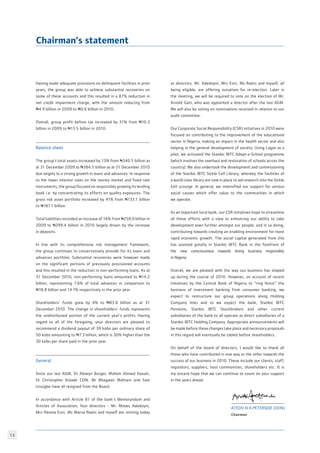 13
as directors. Mr. Adedoyin, Mrs Esiri, Ms Roets and myself, all
being eligible, are offering ourselves for re-election. Later in
the meeting, we will be required to vote on the election of Mr.
Arnold Gain, who was appointed a director after the last AGM.
We will also be voting on nominations received in relation to our
audit committee.
Our Corporate Social Responsibility (CSR) initiatives in 2010 were
focused on contributing to the improvement of the educational
sector in Nigeria, making an impact in the health sector and also
helping in the general development of society. Using Lagos as a
pilot, we activated the Stanbic IBTC Adopt-a-School programme
(which involves the overhaul and restoration of schools across the
country). We also undertook the development and commissioning
of the Stanbic IBTC Sickle Cell Library, whereby the facilities of
a world class library are now in place to aid research into the Sickle
Cell scourge. In general, we intensified our support for various
social causes which offer value to the communities in which
we operate. 
As an important local bank, our CSR initiatives hope to streamline
all these efforts with a view to enhancing our ability to take
development even further amongst our people, and in so doing,
contributing towards creating an enabling environment for more
rapid economic growth. The social capital generated from this
has assisted greatly in Stanbic IBTC Bank in the forefront of
the new consciousness towards doing business responsibly
in Nigeria.
Overall, we are pleased with the way our business has shaped
up during the course of 2010. However, on account of recent
initiatives by the Central Bank of Nigeria to “ring fence” the
business of investment banking from consumer banking, we
expect to restructure our group operations along Holding
Company lines and so we expect the bank, Stanbic IBTC
Pensions, Stanbic IBTC Stockbrokers and other current
subsidiaries of the bank to all operate as direct subsidiaries of a
Stanbic IBTC Holding Company. Appropriate announcements will
be made before these changes take place and necessary proposals
in this regard will eventually be tabled before shareholders.
On behalf of the board of directors, I would like to thank all
those who have contributed in one way or the other towards the
success of our business in 2010. These include our clients, staff,
regulators, suppliers, host communities, shareholders etc. It is
my sincere hope that we can continue to count on your support
in the years ahead.
Having made adequate provisions on delinquent facilities in prior
years, the group was able to achieve substantial recoveries on
some of these accounts and this resulted in a 87% reduction in
net credit impairment charge, with the amount reducing from
N4.9 billion in 2009 to N0.6 billion in 2010.
Overall, group profit before tax increased by 31% from N10.3
billion in 2009 to N13.5 billion in 2010.
 
Balance sheet
The group’s total assets increased by 13% from N340.5 billion as
at 31 December 2009 to N384.5 billion as at 31 December 2010
due largely to a strong growth in loans and advances. In response
to the lower interest rates on the money market and fixed rate
instruments, the group focused on responsibly growing its lending
book i.e. by concentrating its efforts on quality exposures. The
gross risk asset portfolio increased by 41% from N133.1 billion
to N187.1 billion.  
Total liabilities recorded an increase of 16% from N259.0 billion in
2009 to N299.4 billion in 2010 largely driven by the increase
in deposits.
In line with its comprehensive risk management framework,
the group continues to conservatively provide for its loans and
advances portfolio. Substantial recoveries were however made
on the significant portions of previously provisioned accounts
and this resulted in the reduction in non-performing loans. As at
31 December 2010, non-performing loans amounted to N14.2
billion, representing 7.6% of total advances in comparison to
N18.8 billion and 14.1% respectively in the prior year.  
Shareholders’ funds grew by 4% to N83.8 billion as at 31
December 2010. The change in shareholders’ funds represents
the undistributed portion of the current year’s profits. Having
regard to all of the foregoing, your directors are pleased to
recommend a dividend payout of 39 kobo per ordinary share of
50 kobo amounting to N7.3 billion, which is 30% higher than the
30 kobo per share paid in the prior year.
General
Since our last AGM, Dr Alewyn Burger, Mallam Ahmed Dasuki,
Dr Christopher Kolade CON, Mr Bhagwan Mahtani and Sam
Unuigbe have all resigned from the Board.
In accordance with Article 81 of the bank’s Memorandum and
Articles of Association, four directors - Mr. Moses Adedoyin,
Mrs Ifeoma Esiri, Ms Marna Roets and myself are retiring today
Atedo N A Peterside (OON)
Chairman
Chairman’s statement
 