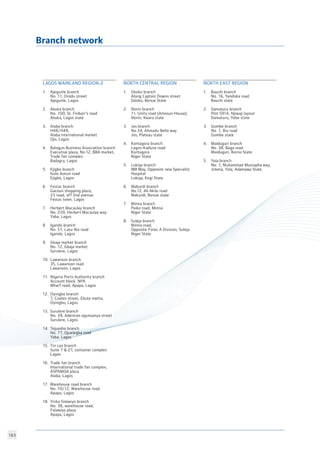 163
Branch network
	
LAGOS MAINLAND REGION-2	
1.	 Ajegunle branch
	 No. 11, Orodu street
	 Ajegunle, Lagos
2.	 Akoka branch
	 No. 100, St. Finbarr’s road
	 Akoka, Lagos state
3.	 Alaba branch
	 H48/H49,
	 Alaba international market
	 Ojo, Lagos
4.	 Balogun Business Association branch
	 Executive plaza, No.12, BBA market,
	 Trade fair complex
	 Badagry, Lagos
5.	 Ejigbo branch
	 Isolo ikotun road
	 Ejigbo, Lagos
6.	 Festac branch
	 Gacoun shopping plaza,
	 23 road, off 2nd avenue
	 Festac town, Lagos
7.	 Herbert Macaulay branch
	 No. 220, Herbert Macaulay way
	 Yaba, Lagos
8.	 Igando branch
	 No. 51, Lasu-Iba road
	 Igando, Lagos
9.	 Gbaja market branch
	 No. 12, Gbaja market
	 Surulere, Lagos
10.	 Lawanson branch
	 35, Lawanson road
	 Lawanson, Lagos
11.	 Nigeria Ports Authority branch
	 Account block, NPA
	 Wharf road, Apapa, Lagos
12.	 Oyingbo branch
	 7, Coates street, Ebute metta,
	 Oyingbo, Lagos
13.	 Surulere branch
	 No. 39, Adeniran ogunsanya street
	 Surulere, Lagos
14.	 Tejuosho branch
	 No. 77, Ojuelegba road
	 Yaba, Lagos
15.	 Tin can branch
	 Suite 7  27, container complex
	 Lagos
16.	 Trade fair branch
	 International trade fair complex, 	
	 ASPAMDA plaza
	 Alaba, Lagos
17.	 Warehouse road branch
	 No. 10/12, Warehouse road
	 Apapa, Lagos
18.	 Yinka folawiyo branch
	 No. 38, warehouse road,
	 Folawiyo plaza
	 Apapa, Lagos
NORTH EAST REGION		
	 			
1.	 Bauchi branch
	 No. 16, Yandoka road
	 Bauchi state
2.	 Damaturu branch
	 Plot 591A, Njiwaji layout
	 Damaturu, Yobe state
3.	 Gombe branch
	 No. 1, Biu road
	 Gombe state
4.	 Maiduguri branch
	 No. 38, Baga road
	 Maiduguri, Borno State
5.	 Yola branch
	 No. 1, Muhammad Mustapha way, 	
	 Jimeta, Yola, Adamawa State
NORTH CENTRAL REGION		
		
1.	 Gboko branch
	 Along Captain Downs street
	 Gboko, Benue State
2.	 Illorin branch
	 11, Unity road (Amosun House),
	 Illorin, Kwara state
3.	 Jos branch
	 No.34, Ahmadu Bello way
	 Jos, Plateau state
4.	 Kontagora branch
	 Lagos-Kaduna road
	 Kontagora
	 Niger State
5.	 Lokoja branch
	 IBB Way, Opposite new Specialist 	
	 Hospital
	 Lokoja, Kogi State
6.	 Makurdi branch
	 No.12, Ali Akilu road
	 Makurdi, Benue state
7.	 Minna branch
	 Paiko road, Minna
	 Niger State
8.	 Suleja branch
	 Minna road,
	 Opposite Forec A Division, Suleja
	 Niger State
 