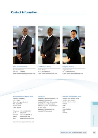 Stanbic IBTC Bank PLC Annual Report 2010 166
Contact information
Chief financial officer
Ronald Pfende
Tel: +234 1 4488900
e-mail : ronald.pfende@stanbic.com
Company secretary
Angela Omo-Dare
Tel: +234 1 4488900
e-mail: angela.omo-dare@stanbic.com
Head, investor relations
Oluwatosin Odutayo
Tel: +234 1 4488900
e-mail: oluwatosin.odutayo@stanbic.com
25
Subsidiaries
Stanbic IBTC Asset Management Ltd.
Stanbic IBTC Ventures Ltd.
Stanbic IBTC Pension Managers Ltd.
Stanbic Nominees (Nigeria) Ltd.
R.B. Resources Ltd. (deregistered on
26 April 2010)
Stanbic IBTC Stockbrokers Ltd.
Stanbic IBTC Trustees Ltd.
Overseas correspondent banks
Standard Bank of South Africa
Standard Bank London
Standard Chartered Bank
Citibank
HSBC
ANZ
Deutsche Bank
SEB
UBA NY
Registered address  head office
Stanbic IBTC Bank PLC
I.B.T.C. Place
Walter Carrington Crescent
P. O. Box 71707
Victoria Island
Lagos, Nigeria
Telephone:	 +234 (1) 2712400
Swift:	 SBICNGLX
Facsmile:	 +234 (1) 2626541/2
E-Mail:	 info@stanbic.com
Web:	 www.stanbicibtcbank.com
e-mail: investor.relations@stanbic.com
Otherinformation
 