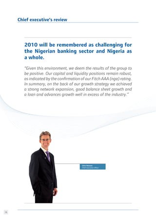 15
Chris Newson
Chief executive officer
2010 will be remembered as challenging for
the Nigerian banking sector and Nigeria as
a whole.
“Given this environment, we deem the results of the group to
be positive. Our capital and liquidity positions remain robust,
as indicated by the confirmation of our Fitch AAA (nga) rating.
In summary, on the back of our growth strategy we achieved
a strong network expansion, good balance sheet growth and
a loan and advances growth well in excess of the industry.”
Chief executive’s review
 