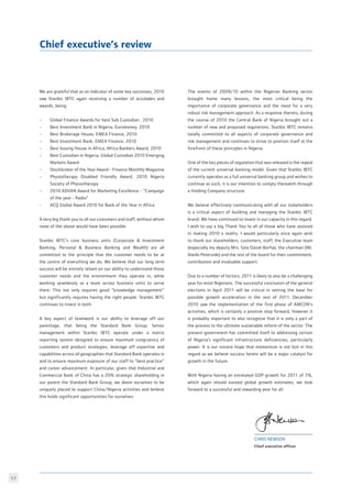 17
We are grateful that as an indicator of some key successes, 2010
saw Stanbic IBTC again receiving a number of accolades and
awards, being:
•	 Global Finance Awards for best Sub Custodian , 2010
•	 Best Investment Bank in Nigeria, Euromoney, 2010
•	 Best Brokerage House, EMEA Finance, 2010
•	 Best Investment Bank, EMEA Finance, 2010
•	 Best Issuing House in Africa, Africa Bankers Award, 2010
•	 Best Custodian in Nigeria, Global Custodian 2010 Emerging
	 Markets Award
•	 Stockbroker of the Year Award - Finance Monthly Magazine
•	 Physiotherapy Disabled Friendly Award, 2010 Nigeria
	 Society of Physiotherapy
•	 2010 ADVAN Award for Marketing Excellence - “Campaign
	 of the year - Radio”
•	 ACQ Global Award 2010 for Bank of the Year in Africa
A very big thank you to all our customers and staff, without whom
none of the above would have been possible.
Stanbic IBTC’s core business units (Corporate  Investment
Banking, Personal  Business Banking and Wealth) are all
committed to the principle that the customer needs to be at
the centre of everything we do. We believe that our long term
success will be entirely reliant on our ability to understand those
customer needs and the environment they operate in, while
working seamlessly as a team across business units to serve
them. This not only requires good “knowledge management”
but significantly requires having the right people. Stanbic IBTC
continues to invest in both.
A key aspect of teamwork is our ability to leverage off our
parentage, that being the Standard Bank Group. Senior
management within Stanbic IBTC operate under a matrix
reporting system designed to ensure maximum congruency of
customers and product strategies, leverage off expertise and
capabilities across all geographies that Standard Bank operates in
and to ensure maximum exposure of our staff to “best practice”
and career advancement. In particular, given that Industrial and
Commercial Bank of China has a 20% strategic shareholding in
our parent the Standard Bank Group, we deem ourselves to be
uniquely placed to support China/Nigeria activities and believe
this holds significant opportunities for ourselves.
The events of 2009/10 within the Nigerian Banking sector
brought home many lessons, the most critical being the
importance of corporate governance and the need for a very
robust risk management approach. As a response thereto, during
the course of 2010 the Central Bank of Nigeria brought out a
number of new and proposed regulations. Stanbic IBTC remains
totally committed to all aspects of corporate governance and
risk management and continues to strive to position itself at the
forefront of these principles in Nigeria.
One of the key pieces of regulation that was released is the repeal
of the current universal banking model. Given that Stanbic IBTC
currently operates as a full universal banking group and wishes to
continue as such, it is our intention to comply therewith through
a Holding Company structure.
We believe effectively communicating with all our stakeholders
is a critical aspect of building and managing the Stanbic IBTC
brand. We have continued to invest in our capacity in this regard.
I wish to say a big Thank You to all of those who have assisted
in making 2010 a reality. I would particularly once again wish
to thank our shareholders, customers, staff, the Executive team
(especially my deputy Mrs. Sola David-Borha), the chairman (Mr.
Atedo Peterside) and the rest of the board for their commitment,
contribution and invaluable support.
Due to a number of factors, 2011 is likely to also be a challenging
year for most Nigerians. The successful conclusion of the general
elections in April 2011 will be critical in setting the base for
possible growth acceleration in the rest of 2011. December
2010 saw the implementation of the first phase of AMCON’s
activities, which is certainly a positive step forward, however it
is probably important to also recognize that it is only a part of
the process to the ultimate sustainable reform of the sector. The
present government has committed itself to addressing certain
of Nigeria’s significant infrastructure deficiencies, particularly
power. It is our sincere hope that momentum is not lost in this
regard as we believe success herein will be a major catalyst for
growth in the future.
With Nigeria having an estimated GDP growth for 2011 of 7%,
which again should exceed global growth estimates, we look
forward to a successful and rewarding year for all.
chris newson
Chief executive officer
Chief executive’s review
 