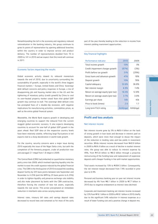 Stanbic IBTC Bank PLC Annual Report 2010 22
Businessreview
Notwithstanding the lull in the economy and regulatory induced
rationalisation in the banking industry, the group continues to
grow its points of represenation by opening additional branches
within the country in order to improve service and product
delivery. The number of representations doubled from 70 in
2009 to 141 in 2010 and we expect that this trend will continue
in 2011.
Economic factors impacting the results
Global economic activity slowed its rebound momentum
towards the end of 2010, due to uncertainty surrounding the
sustainability of growth, especially in the world’s three biggest
financial markets – Europe, United States and China. Sovereign
debt default concerns and policy responses in Europe, a mix of
disappointing job and housing market data in the US and the
tightening of monetary policy (credit growth) by China to cool
its over-heated property market raised fears that global GDP
growth may continue to stall. The sovereign debt default crisis
has prompted fears of a double-dip recession, with negative
implications for manufacturing activities, commodities prices, as
well as the entire global financial system.
Meanwhile, the World Bank expects growth in developing and
emerging countries to support the rebound from the current
sluggish global economic recovery. It also expects developing
countries to account for one-half of global GDP growth in the
years ahead. Real GDP data at the respective country levels
have been relatively volatile, reflecting large fluctuations in net
exports tied to a sharp deceleration in world trade growth.
For the country, security concerns were a major issue during
2010 especially the issue of the Niger Delta crisis, but with the
completion of the Amnesty program, crude oil production rose
and averaged 2.1 mbpd from 1.8 mbpd in 2009.
The Central Bank (CBN) had embarked on quantitative monetary
policy since late 2009, which involved injecting liquidity into the
market to ease the credit squeeze induced by the global financial
crisis. The CBN in the third quarter of 2010 increased the standing
deposit facility by 325 basis points between late September and
November to 4.25% (and the MPR by 25 basis points to 6.25%)
in order to tighten liquidity and preserve exchange rate stability
and also make placement by banks with the CBN unattractive,
therefore forcing the creation of new risk assets, especially
towards the real sector. This action precipitated an immediate
reduction in interbank rates across varying maturities.
Interest rates, treasury bill rates and savings deposit rates
decreased to record lows and remained so for most of the early
Performance indicator 2010 2009
Total income growth 10% 3%
Credit impairment charges growth (87%) (3%)
Profit before tax growth 31% (29%)
Gross loans and advances growth 41% 18%
Deposit growth 10% 78%
Capital adequacy 32.6% 36.8%
Net interest margin 6.9% 7.4%
Return on average equity (pre-tax) 16.5% 12.8%
Return on average assets (pre-tax) 3.7% 3.0%
Earnings per share 50k 43k
Price to book (times) 2.0 1.7
Long term Fitch rating AAA(nga) AAA(nga)
Profit and loss analysis
Net interest income
Net interest income grew by 5% to N26.4 billion on the back
of strong growth in loan book and decrease in interest paid on
deposits, which were more than enough to douse the impact
of the reduction in lending rates and low yields in investment
securities. While interest income decreased from N40.9 billion
in 2009 to N34.4 billion as a result of decline in market interest
rates, the group was able to reduce its interest expense by
49%, from N15.8 billion to N8.0 billion through a proactive
restructuring of the funding base and replacement of expensive
deposits with cheaper funding in line with market opportunities.
Total assets increased by 13% to N384.5 billion. Consequently,
the net interest margin decreased from 7.4% recorded in prior
year to 6.9%.
Personal and business banking year on year net interest income
decreased by 4% from N8.1 billion in 2009 to N7.7 billion in
2010 due to negative endowment as interest rates declined.
Corporate and investment banking net interest income increased
by 12% from N16.1 billion in 2009 to N18.1 billion in 2010 chiefly
due to the significant 54% reduction in interest expenses as a
result of lower funding cost and a positive change in deposit mix.
part of the year thereby leading to the reduction in income from
interest yielding investment opportunities.
Key financial highlights
 
