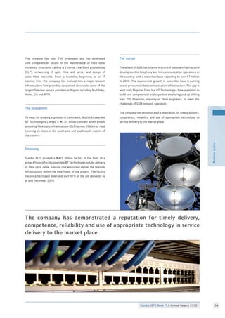 Stanbic IBTC Bank PLC Annual Report 2010 34
Businessreview
The company has over 250 employees and has developed
core competencies locally in the maintenance of fibre optic
networks, structured cabling  External Line Plant provisioning
(ELP), networking of optic fibre and survey and design of
optic fibre networks. From a humbling beginning as an IT
training firm, the company has evolved into a major telecom
infrastructure firm providing specialised services to some of the
largest Telecom service providers in Nigeria including Multilinks,
Airtel, Glo and MTN.
The programme
To meet the growing expansion in its network, Multilinks awarded
BT Technologies Limited a N2.04 billion contract which entails
providing fibre optic infrastructure (ELP) across 650 km of road
covering six states in the south east and south south regions of
the country.
Financing
Stanbic IBTC granted a N415 million facility in the form of a
project finance facility to enable BT Technologies to take delivery
of fibre optic cable, execute civil works and deliver the telecom
infrastructure within the time frame of the project. The facility
has since been paid down and over 97% of the job delivered as
at end December 2010.
The market
The advent of GSM has ushered in an era of massive infrastructural
development in telephony and telecommunication operations in
the country, with a subscriber base exploding to over 57 million
in 2010. The exponential growth in subscriber base is putting
lots of pressure on telecommunication infrastructure. This gap is
what truly Nigerian firms like BT Technologies have exploited to
build core competences and expertise employing and up skilling
over 250 Nigerians, majority of them engineers, to meet the
challenges of GSM network operators.
The company has demonstrated a reputation for timely delivery,
competence, reliability and use of appropriate technology to
service delivery to the market place.
The company has demonstrated a reputation for timely delivery,
competence, reliability and use of appropriate technology in service
delivery to the market place.
 