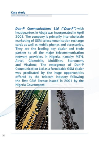 35
Case study
Don-P Communications Ltd
Don-P Communications Ltd (“Don-P”) with
headquarters in Abuja was incorporated in April
2003. The company is primarily into wholesale
marketing of GSM telecommunication recharge
cards as well as mobile phones and accessories.
They are the leading key dealer and trade
partner to all the major telecommunication
network providers in Nigeria, namely; MTN,
Airtel, Glomobile, Multilinks, Starcomms
and Visafone. The emergence of Don-P
Communication Ltd as a formidable GSM dealer
was predicated by the huge opportunities
offered by the telecom industry following
the first GSM license issued in 2001 by the
Nigeria Government.
 