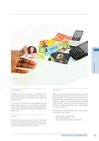 Stanbic IBTC Bank PLC Annual Report 2010 36
Businessreview
The programme
For easy and effective distribution, the telecommunication
network providers partner with major telecoms dealers like
Don-P Ltd to retail their products through their established
marketing channels.
In their stride to fully harness the evolving opportunities and
market network expansion to various states of the federation,
the dire need for steady working capital for the purchase of GSM
stock to meet the increasing demand by their teeming customers
became evident.
Financing
Stanbic IBTC financed their business with a total of N2.8 billion
in the form of an overdraft, term loans and bank guarantees. This
enabled Don-P to expand their market to Lagos, while growing
their distribution network in Abuja, Jos and Enugu.
The market
Nigeria is the fastest growing telecoms market in the world.
The teledensity has increased from 0.4% in 2001 to 40% i.e 57
million subscribers in 2010. Don-P as a company controls over 6%
of the MTN market share in GSM recharge cards and accessories
marketed in Nigeria. This is through their established channels
in specific regions. The company is also an active partner in the
distribution of GSM recharge cards for other notable networks
such as Glo and Airtel etc.
With the support of Stanbic IBTC Bank, Don-P has won several
awards over the years including;
•	 Drummer Award = MTN, Zain, Glo
•	 Best Dealer, Abuja Region = Glo
•	 Best Dealer Award Scholarship= Visafone, MTN
 