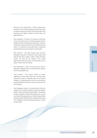 BusinessreviewBusinessreview
Stanbic IBTC Bank PLC Annual Report 2010
•	 Efficiency in the credit process – Further reviews will be
	 carried out on the credit review process across CIB in order
	 to improve the process and make it more efficient whilst still
	 maintaining the highest standard of credit review and
	 approval process.
•	 Client acquisition – The drive is to increase our client base
	 across all our priority sectors. The bank has grown in branch
	 network and several improvements have been carried out
	 on the bank’s systems and infrastructure to better serve the
	 clients. It is imperative to grow client base, to sweat the
	 existing infrastructure and increase our market share.
•	 Debt solutions – The debt solutions team has been
	 adequately resourced to undertake several projects and
	 grow the loan book in order to create a stream of annuity
	 income. The team will be looking at the various
	 opportunities within key sectors of the economy such as
	 power, infrastructure and oil  gas.
•	 Cost optimisation – There is need to focus on ways of
	 eliminating avoidable costs and optimizing the benefits
	 from the unavoidable ones.
•	 Trade business – The country remains an import
	 dependent economy which means that increasing trade
	 transactions remain an important part of our business
	 strategy. It is expected that the fusion of structured and
	 vanilla trade business will ensure a more successful year for
	 the trade desk.
•	 Cash management solutions – Our expectation is that more
	 volumes will be pushed through our electronic payment
	 platform called new Business Online (nBOL). The platform
	 has been upgraded to include new features and it is more
	 user friendly. New applications such as Bulk Cheque Writing
	 solutions and Auto Safe will further complement the existing
	 cash management solutions thereby catering for a variety
	 of client needs.
40
 