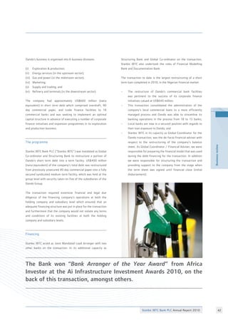 Stanbic IBTC Bank PLC Annual Report 2010 42
Businessreview
Oando’s business is organised into 6 business divisions:
(i)	 Exploration  production;
(ii) 	 Energy services (in the upstream sector);
(iii)	 Gas and power (in the midstream sector);
(iv) 	 Marketing;
(v) 	 Supply and trading; and
(vi)	 Refinery and terminals (in the downstream sector).
The company had approximately US$660 million (naira
equivalent) in short term debt which comprised overdraft, 90
day commercial paper, and trade finance facilities to 18
commercial banks and was seeking to implement an optimal
capital structure in advance of executing a number of corporate
finance initiatives and expansion programmes in its exploration
and production business.
The programme
Stanbic IBTC Bank PLC (“Stanbic IBTC”) was mandated as Global
Co-ordinator and Structuring Bank to restructure a portion of
Oando’s short term debt into a term facility. US$400 million
(naira equivalent) of the company’s total debt was restructured
from previously unsecured 90 day commercial paper into a fully
secured syndicated medium term facility, which was held at the
group level with security taken on five of the subsidiaries of the
Oando Group.
The transaction required extensive financial and legal due
diligence of the financing company’s operations at both the
holding company and subsidiary level which ensured that an
adequate financing structure was put in place for the transaction
and furthermore that the company would not violate any terms
and conditions of its existing facilities at both the holding
company and subsidiary levels.
Financing
Stanbic IBTC acted as Joint Mandated Lead Arranger with two
other banks on the transaction. In its additional capacity as
The Bank won “Bank Arranger of the Year Award” from Africa
Investor at the Ai Infrastructure Investment Awards 2010, on the
back of this transaction, amongst others.
Structuring Bank and Global Co-ordinator on the transaction,
Stanbic IBTC also undertook the roles of Financial Modelling
Bank and Documentation Bank.
The transaction to date is the largest restructuring of a short
term loan completed in 2010, in the Nigerian financial market.
•	 The restructure of Oando’s commercial bank facilities
	 was pertinent to the success of its corporate finance
	 initiatives valued at US$640 million;
•	 This transaction consolidated the administration of the
	 company’s local commercial loans to a more efficiently
	 managed process and Oando was able to streamline its
	 banking operations in the process from 18 to 13 banks;
•	 Local banks are now in a secured position with regards to
	 their loan exposure to Oando; and
•	 Stanbic IBTC in its capacity as Global Coordinator for the
	 Oando transaction, was the de-facto financial adviser with
	 respect to the restructuring of the company’s balance
	 sheet. As Global Coordinator / Financial Adviser, we were
	 responsible for preparing the financial model that was used
	 during the debt financing for the transaction. In addition
	 we were responsible for structuring the transaction and
	 providing support to the company from the stage when
	 the term sheet was signed until financial close (initial
	 disbursement).
 
