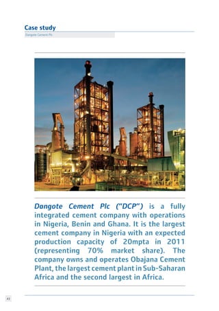 43
Case study
Dangote Cement Plc
Dangote Cement Plc (“DCP”) is a fully
integrated cement company with operations
in Nigeria, Benin and Ghana. It is the largest
cement company in Nigeria with an expected
production capacity of 20mpta in 2011
(representing 70% market share). The
company owns and operates Obajana Cement
Plant, the largest cement plant in Sub-Saharan
Africa and the second largest in Africa.
 