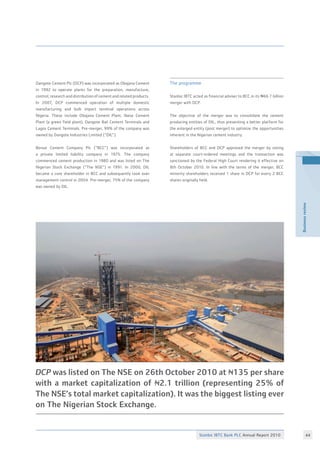 Stanbic IBTC Bank PLC Annual Report 2010 44
Businessreview
Dangote Cement Plc (DCP) was incorporated as Obajana Cement
in 1992 to operate plants for the preparation, manufacture,
control, research and distribution of cement and related products.
In 2007, DCP commenced operation of multiple domestic
manufacturing and bulk import terminal operations across
Nigeria. These include Obajana Cement Plant, Ibese Cement
Plant (a green field plant), Dangote Bail Cement Terminals and
Lagos Cement Terminals. Pre-merger, 99% of the company was
owned by Dangote Industries Limited (“DIL”).
Benue Cement Company Plc (“BCC”) was incorporated as
a private limited liability company in 1975. The company
commenced cement production in 1980 and was listed on The
Nigerian Stock Exchange (“The NSE”) in 1991. In 2000, DIL
became a core shareholder in BCC and subsequently took over
management control in 2004. Pre-merger, 75% of the company
was owned by DIL.
The programme
Stanbic IBTC acted as financial adviser to BCC in its N66.7 billion
merger with DCP.
The objective of the merger was to consolidate the cement
producing entities of DIL, thus presenting a better platform for
the enlarged entity (post merger) to optimize the opportunities
inherent in the Nigerian cement industry.
Shareholders of BCC and DCP approved the merger by voting
at separate court-ordered meetings and the transaction was
sanctioned by the Federal High Court rendering it effective on
8th October 2010. In line with the terms of the merger, BCC
minority shareholders received 1 share in DCP for every 2 BCC
shares originally held.
DCP was listed on The NSE on 26th October 2010 at N135 per share
with a market capitalization of N2.1 trillion (representing 25% of
The NSE’s total market capitalization). It was the biggest listing ever
on The Nigerian Stock Exchange.
 