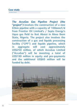 45
Case study
AccuGas Limited
The AccuGas Gas Pipeline Project (the
“project”) involves the construction of a new
65km pipeline with a capacity of 100mmcf/d
from Frontier Oil Limited’s / Septa Energy’s
Uquo gas field to Ikot Abassi in Akwa Ibom
State, Nigeria. The project also involves the
construction of a gas and liquids processing
facility (“CPF”) and liquids pipeline, which
in aggregate will cost approximately
US$250 million, of which AccuGas Limited
(“AccuGas”) will be investing a total of
US$190 million in equity and pre-payments
and the additional US$60 million will be
funded by debt.
 
