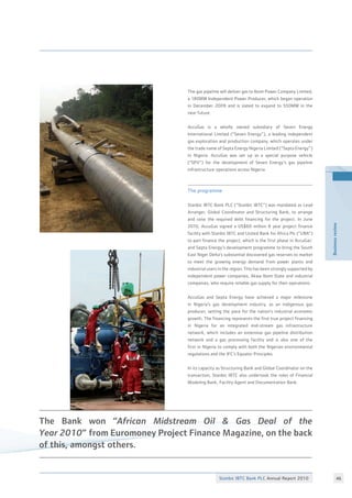 Stanbic IBTC Bank PLC Annual Report 2010 46
Businessreview
The gas pipeline will deliver gas to Ibom Power Company Limited,
a 180MW Independent Power Producer, which began operation
in December 2009 and is slated to expand to 550MW in the
near future.
AccuGas is a wholly owned subsidiary of Seven Energy
International Limited (“Seven Energy”), a leading independent
gas exploration and production company, which operates under
the trade name of Septa Energy Nigeria Limited (“Septa Energy”)
in Nigeria. AccuGas was set up as a special purpose vehicle
(“SPV”) for the development of Seven Energy’s gas pipeline
infrastructure operations across Nigeria.
The programme
Stanbic IBTC Bank PLC (“Stanbic IBTC”) was mandated as Lead
Arranger, Global Coordinator and Structuring Bank, to arrange
and raise the required debt financing for the project. In June
2010, AccuGas signed a US$60 million 8 year project finance
facility with Stanbic IBTC and United Bank for Africa Plc (“UBA”)
to part finance the project, which is the first phase in AccuGas’
and Septa Energy’s development programme to bring the South
East Niger Delta’s substantial discovered gas reserves to market
to meet the growing energy demand from power plants and
industrial users in the region. This has been strongly supported by
independent power companies, Akwa Ibom State and industrial
companies, who require reliable gas supply for their operations.
AccuGas and Septa Energy have achieved a major milestone
in Nigeria’s gas development industry, as an indigenous gas
producer, setting the pace for the nation’s industrial economic
growth. The financing represents the first true project financing
in Nigeria for an integrated mid-stream gas infrastructure
network, which includes an extensive gas pipeline distribution
network and a gas processing facility and is also one of the
first in Nigeria to comply with both the Nigerian environmental
regulations and the IFC’s Equator Principles.
In its capacity as Structuring Bank and Global Coordinator on the
transaction, Stanbic IBTC also undertook the roles of Financial
Modeling Bank, Facility Agent and Documentation Bank.
The Bank won “African Midstream Oil  Gas Deal of the
Year 2010” from Euromoney Project Finance Magazine, on the back
of this, amongst others.
 