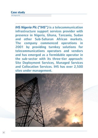 47
Case study
IHS Nigeria Plc
IHS Nigeria Plc (“IHS”) is a telecommunication
infrastructure support services provider with
presence in Nigeria, Ghana, Tanzania, Sudan
and other Sub-Saharan African markets.
The company commenced operations in
2001 by providing turnkey solutions for
telecommunications operators and vendors
and has emerged as a formidable operator in
the sub-sector with its three-tier approach:
Site Deployment Services, Managed Services
and Collocation Services. IHS has over 2,500
sites under management.
 