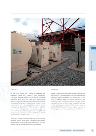 Stanbic IBTC Bank PLC Annual Report 2010 48
Businessreview
Financing
In June 2010, Stanbic IBTC, through its Leveraged and
Acquisition Finance unit, provided a fully underwritten
$74 million syndicated medium term refinancing and capital
expenditure facility to IHS. The 5-year facility was structured
as dual-currency financing consisting of a local currency (Naira)
tranche and a foreign currency (USD) tranche. The USD tranche
was structured with a currency hedge to minimize foreign
exchange risks. The proportion of foreign currency and local
currency in the facility structure was optimally weighted to
achieve a lower cost of debt capital whilst providing IHS with
the appropriate loan tenor. In summary, the financing allowed
IHS to restructure its balance sheet.
Stanbic IBTC acted as Mandated Lead Arranger for the financing
which was also one of the largest funding led by a local bank
to the telecoms infrastructure support sub-sector in 2010 and
financial close was achieved within acutely tight timeline.
Partnership
Growth in the infrastructure support services sub-sector has
been fueled by a cost management drive which has permeated
the telecom industry landscape in 2010. In addition to the cost
focus, the regulatory support for infrastructure sharing is also
fuelling the growth of collocation services. This trend, which is
expected to continue in Nigeria, is also expected to hold sway
in other African telecoms markets. The financing provided by
Stanbic IBTC will help position IHS to strengthen its position as
the leading telecommunications solutions provider in Africa.
 