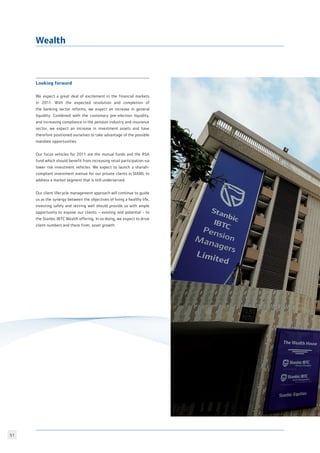 51
Looking forward
We expect a great deal of excitement in the financial markets
in 2011. With the expected resolution and completion of
the banking sector reforms, we expect an increase in general
liquidity. Combined with the customary pre-election liquidity,
and increasing compliance in the pension industry and insurance
sector, we expect an increase in investment assets and have
therefore positioned ourselves to take advantage of the possible
mandate opportunities.
Our focus vehicles for 2011 are the mutual funds and the RSA
fund which should benefit from increasing retail participation via
lower risk investment vehicles. We expect to launch a shariah-
compliant investment avenue for our private clients in SIAML to
address a market segment that is still underserved.
Our client lifecycle management approach will continue to guide
us as the synergy between the objectives of living a healthy life,
investing safely and retiring well should provide us with ample
opportunity to expose our clients – existing and potential - to
the Stanbic IBTC Wealth offering. In so doing, we expect to drive
client numbers and there from, asset growth.
Wealth
 