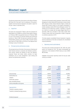 59
Directors’ report
For the year ended 31 December 2010
The directors present their annual report on the affairs of Stanbic
IBTC Bank PLC (“the bank”) and its subsidiaries (“the group”),
together with the financial statements and auditor’s report for
the year ended 31 December 2010.
a. 	 Legal form
The bank was incorporated in Nigeria under the Companies 
Allied Matters Act (CAMA) as a private limited liability company
on 2 February 1989. It was granted a licence on 3 February 1989
to carry on the business of merchant banking and commenced
business on 1 March 1989. The bank was converted into a public
limited liability company on 25 January 2005. The bank’s shares
were listed on 25 April 2005 on the floor of The Nigerian Stock
Exchange, by way of introduction.
b. 	 Principal activity and business review
The principal activity of the bank is the provision of banking and
other financial services to corporate and individual customers.
Such services include the granting of loans and advances,
corporate finance and money market activities. Its major
subsidiaries carry on asset management, stock broking and
pension fund administrator businesses.
2010
Group
Nmillion
2009
Group
Nmillion
2010
Bank
Nmillion
2009
Bank
Nmillion
Gross earnings 56,745 59,781 48,934 52,850
Profit before tax 13,528 10,342 10,187 7,141
Taxation (4,073) (2,204) (2,376) (883)
Profit after taxation 9,455 8,138 7,811 6,258
Non controlling interest (653) (490) - -
Profit attributable to the group 8,802 7,648 7,811 6,258
Appropriations:
Transfer to statutory reserve 1,450 1,147 1,172 939
Transfer to retained earnings reserve 7,352 6,501 6,639 5,319
8,802 7,648 7,811 6,258
Dividend proposed 7,313 5,625 7,313 5,625
The bank has five wholly owned subsidiaries: Stanbic IBTC Asset
Management Limited, Stanbic IBTC Stockbrokers Limited, Stanbic
IBTC Ventures Limited, Stanbic Nominees Nigeria Limited and
Stanbic IBTC Trustees Limited. It is the majority shareholder in
another subsidiary; Stanbic IBTC Pension Managers Limited. The
winding up of R B Resources Limited, a subsidiary it acquired
as a result of its merger with the legacy Regent Bank PLC in
December 2005 was concluded in April 2010. Stanbic IBTC
Trustees Limited, which was incorporated in 2009, is expected
to commence operations in 2011.
The bank prepares consolidated financial statements. Separate
financial statements of the bank accompanies the consolidated
financial statements.
c. 	 Operating results and dividends
The group gross earnings decreased by 5%, while the profit
before tax increased by 31%. The board recommended the
approval of a final dividend of N0.39 kobo per share (2009:
N0.30 kobo).
Highlights of the group’s operating results for the year under
review are as follows:
 
