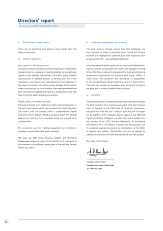 63
Directors’ report
For the year ended 31 December 2010
l. 	 Post balance sheet events
There are no significant post balance sheet events after the
balance sheet date.
m. 	 Human resources
Employment of disabled persons
The bank continues to maintain a policy of giving fair consideration
to applications for employment made by disabled persons with due
regard to their abilities and aptitude. The bank’s policy prohibits
discrimination of disabled persons or persons with HIV in the
recruitment, training and career development of its employees. In
the event of members of staff becoming disabled efforts will be
made to ensure that, as far as possible, their employment with the
bank continues and appropriate training is arranged to ensure that
they fit into the bank’s working environment.
Health safety and welfare at work
The bank enforces strict health and safety rules and practices at
the work environment which are reviewed and tested regularly.
The bank’s staff are covered under a comprehensive health
insurance scheme (Liberty Blue) pursuant to which the medical
expenses of staff and their immediate family are covered up to
a defined limit.
Fire prevention and fire fighting equipment are installed in
strategic locations within the bank’s premises
The bank has both Group Personal Accident and Workmen’s
Compensation Insurance cover for the benefit of its employees. It
also operates a contributory pension plan in line with the Pension
Reform Act 2004.
n. 	 Employee involvement and training
The bank ensures, through various fora, that employees are
kept informed on matters concerning them. Formal and informal
channels are employed for communication with employees with
an appropriate two – way feedback mechanism.
Inaccordancewiththebank’spolicyofcontinuousstaffdevelopment,
training facilities are provided in the bank’s well equipped Training
School (the Blue Academy). Employees of the bank attend training
programmes organized by the Standard Bank Group (SBG) in
South Africa and elsewhere and participate in programmes
at the Standard Bank Global Leadership Centre in South Africa.
The bank also provides its employees with on the job training in
the bank and at various Standard Bank locations.
o. 	 Auditors
The external auditors; PricewaterhouseCoopers who have acted as
the bank’s auditors for a continuous period of more than 10 years
have, as required by the CBN Code of Corporate Governance,
indicated that from the 2011 financial year they will no longer
act as auditors to the Company. Special approval was obtained
from Central Bank of Nigeria to enable them act as auditors for
the purpose of the 2010 financial statements. In accordance
with Section 357(1) of CAMA a resolution will be proposed, and
if considered appropriate passed, by shareholders, at the AGM,
to appoint new auditors. Shareholders will also be required to
authorise the directors to fix the remuneration of such new auditors.
By order of the board
Angela Omo-Dare
Company secretary  head legal
23 February 2011
 