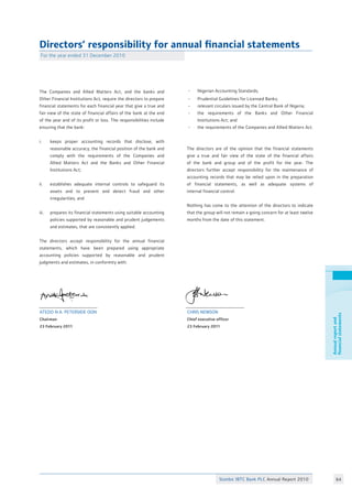 Annualreportand
financialstatements
Directors’ responsibility for annual financial statements
For the year ended 31 December 2010
The Companies and Allied Matters Act, and the banks and
Other Financial Institutions Act, require the directors to prepare
financial statements for each financial year that give a true and
fair view of the state of financial affairs of the bank at the end
of the year and of its profit or loss. The responsibilities include
ensuring that the bank:
i.	 keeps proper accounting records that disclose, with
	 reasonable accuracy, the financial position of the bank and
	 comply with the requirements of the Companies and
	 Allied Matters Act and the Banks and Other Financial
	 Institutions Act;
ii. 	 establishes adequate internal controls to safeguard its
	 assets and to prevent and detect fraud and other
	 irregularities; and
iii. 	 prepares its financial statements using suitable accounting
	 policies supported by reasonable and prudent judgements
	 and estimates, that are consistently applied.
The directors accept responsibility for the annual financial
statements, which have been prepared using appropriate
accounting policies supported by reasonable and prudent
judgments and estimates, in conformity with:
- 	 Nigerian Accounting Standards;
- 	 Prudential Guidelines for Licensed Banks;
-	 relevant circulars issued by the Central Bank of Nigeria;
-	 the requirements of the Banks and Other Financial
	 Institutions Act; and
-	 the requirements of the Companies and Allied Matters Act.
The directors are of the opinion that the financial statements
give a true and fair view of the state of the financial affairs
of the bank and group and of the profit for the year. The
directors further accept responsibility for the maintenance of
accounting records that may be relied upon in the preparation
of financial statements, as well as adequate systems of
internal financial control.
Nothing has come to the attention of the directors to indicate
that the group will not remain a going concern for at least twelve
months from the date of this statement.
Atedo N.A. Peterside OON
Chairman
23 February 2011
Chris Newson
Chief executive officer
23 February 2011
64Stanbic IBTC Bank PLC Annual Report 2010
 