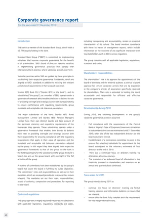 65
Corporate governance report
For the year ended 31 December 2010
Introduction
The bank is a member of the Standard Bank Group, which holds a
50.77% equity holding in the bank.
Standard Bank Group (“SBG”) is committed to implementing
initiatives that improve corporate governance for the benefit
of all stakeholders. SBG’s board of directors remains steadfast
in implementing governance practices that comply with
international best practice, where substance prevails over form.
Subsidiary entities within SBG are guided by these principles in
establishing their respective governance frameworks, which are
aligned to SBG’s standards in addition to meeting the relevant
jurisdictional requirements in their areas of operation.
Stanbic IBTC Bank PLC (“Stanbic IBTC or the bank”), and its
subsidiaries (“the group”), as a member of SBG, operate under a
governance framework which enables the board to balance its role
of providing oversight and strategic counsel with its responsibility
to ensure conformance with regulatory requirements, group
standards and acceptable risk tolerance parameters.
The major subsidiaries of the bank; Stanbic IBTC Asset
Management Limited and Stanbic IBTC Pension Managers
Limited have their own distinct boards and take account of
the particular statutory and regulatory requirements of the
businesses they operate. These subsidiaries operate under a
governance framework that enables their boards to balance
their roles in providing oversight and strategic counsel with
their responsibility for ensuring compliance with the regulatory
requirements that apply in their areas of operation and the
standards and acceptable risk tolerance parameters adopted
by the group. In this regard they have aligned their respective
governance frameworks to that of the group. As the bank is
the holding company for the subsidiaries in the group, the bank’s
board also acts as the group board, with oversight of the full
activities of the group.
A number of committees have been established by the group’s
board that assist the board in fulfilling its stated objectives.
The committees’ roles and responsibilities are set out in their
mandates, which are reviewed periodically to ensure they remain
relevant. The mandates set out their roles, responsibilities,
scope of authority, composition and procedures for reporting
to the board.
Codes and regulations
The group operates in highly regulated industries and compliance
with applicable legislation, regulations, standards and codes,
including transparency and accountability, remain an essential
characteristic of its culture. The board monitors compliance
with these by means of management reports, which include
information on the outcome of any significant interaction with
key stakeholders such as SBG’s various regulators.
The group complies with all applicable legislation, regulations,
standards and codes.
Shareholders’ responsibilities
The shareholders’ role is to approve the appointments of the
board of directors and the external auditors as well as to grant
approval for certain corporate actions that are by legislation
or the company’s articles of association specifically reserved
for shareholders. Their role is extended to holding the board
accountable and responsible for efficient and effective
corporate governance.
Developments during 2010
During 2010, the following developments in the group’s
corporate governance practices occurred:
-	 Full compliance with the requirements of the Central
	 Bank of Nigeria’s Code of Corporate Governance in relation
	 to independent directors was maintained until 31 December
	 2010, when one of the two independent directors on the
	 board voluntarily retired.
-	 Establishment of a nominations committee to assist in the
	 process for selecting individuals for appointment to the
	 board subsequent to the voluntary retirement of four
	 directors at the end of 2010.
- 	 There was a continued focus on directors training via
	 attendance at various courses.
- 	 The provision of an enhanced level of information in the
	 financials provided to shareholders and investors on an
	 annual and quarterly basis continued.
Focus areas for 2011
The group intends during 2011 to:
- 	 continue the focus on directors’ training via formal
	 training sessions and information bulletins on issues that
	 are relevant;
- 	 ensure that the bank fully complies with the requirement
	 for two independent directors;
 