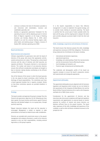 Stanbic IBTC Bank PLC Annual Report 2010 66
Annualreportand
financialstatements
Board and directors
Board structure and composition
Ultimate responsibility for governance rests with the board of
directors of the group, who ensure that appropriate controls,
systems and practices are in place. The group has a unitary board
structure and the roles of chairman and chief executive are
separate and distinct. The group’s chairman is a non-executive
director. The number and stature of non-executive directors
ensures that sufficient consideration and debate are brought to
bear on decision making thereby contributing to the efficient
running of the board.
One of the features of the manner in which the board operates
is the role played by board committees, which facilitate the
discharge of board responsibilities. The committees each have
a board approved mandate that is regularly reviewed. Details
on how these committees operate are provided elsewhere in
this report.
Strategy
The board considers and approves the group’s strategy. Once the
financial and governance objectives for the following year have
been agreed, the board monitors performance against financial
objectives and detailed budgets on an on-going basis, through
quarterly reporting.
Regular interaction between the board and the executive is
encouraged. Management is invited, as required, to make
presentations to the board on material issues under consideration.
Directors are provided with unrestricted access to the group’s
management and company information, as well as the resources
required to carry out their responsibilities, including external
legal advice, at the group’s expense.
It is the board’s responsibility to ensure that effective
management is in place to implement the agreed strategy, and
to consider issues relating to succession planning. The board
is satisfied that the current pool of talent available within the
bank and the group, and the ongoing work to deepen the talent
pool, provides adequate succession depth in both the short and
long term.
Skills, knowledge, experience and attributes of directors
The board ensures that directors possess the skills, knowledge
and experience necessary to fulfil their obligations. The directors
bring a balanced mix of attributes to the board, including:
- 	 international and domestic experience;
- 	 operational experience;
- 	 knowledge and understanding of both the macroeconomic
	 and the microeconomic factors affecting the group;
- 	 local knowledge and networks; and
- 	 financial, legal, entrepreneurial and banking skills.
The credentials and demographic profile of the board are
regularly reviewed, to ensure the board’s composition remains
both operationally and strategically appropriate.
Appointment philosophy
The appointment philosophy ensures alignment with all necessary
legislation and regulations which include, but are not limited to
the requirements of the Companies  Allied Matters Act and the
Banks  Other Financial Institutions Act as well as the Companies
and Banks Act of SBG’s home country.
Consideration for the appointment of directors and key
executives take into account compliance with legal and regulatory
requirements and appointments to external boards to monitor
potential for conflicts of interest and ensure directors can
dedicate sufficient focus to the group’s business. The board
takes cognisance of the skills, knowledge and experience of the
candidate, as well as other attributes considered necessary to the
prospective role.
- 	 continue to enhance the level of information provided to
	 and interaction with shareholders, investors and
	 stakeholders generally; and
- 	 develop an appropriate governance framework for the
	 operating structure it will be adopting pursuant to Central
	 Bank of Nigeria’s regulation on the Scope of Banking
	 Activities and Ancillary Matters No 3, 2010, which
	 brought to an end the universal banking regime under
	 which banks and banking groups in Nigeria, inclusive of
	 Stanbic IBTC, had been operating since 2002.
 