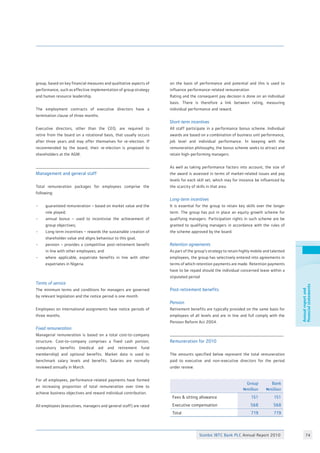 Stanbic IBTC Bank PLC Annual Report 2010 74
Annualreportand
financialstatements
group, based on key financial measures and qualitative aspects of
performance, such as effective implementation of group strategy
and human resource leadership.
The employment contracts of executive directors have a
termination clause of three months.
Executive directors, other than the CEO, are required to
retire from the board on a rotational basis, that usually occurs
after three years and may offer themselves for re-election. If
recommended by the board, their re-election is proposed to
shareholders at the AGM.
Management and general staff
Total remuneration packages for employees comprise the
following:
• 	 guaranteed remuneration – based on market value and the
	 role played;
• 	 annual bonus – used to incentivise the achievement of
	 group objectives;
• 	 Long term incentives – rewards the sustainable creation of
	 shareholder value and aligns behaviour to this goal;
•	 pension – provides a competitive post-retirement benefit
	 in line with other employees; and
• 	 where applicable, expatriate benefits in line with other
	 expatriates in Nigeria.
Terms of service
The minimum terms and conditions for managers are governed
by relevant legislation and the notice period is one month.
Employees on international assignments have notice periods of
three months.
Fixed remuneration
Managerial remuneration is based on a total cost-to-company
structure. Cost-to-company comprises a fixed cash portion,
compulsory benefits (medical aid and retirement fund
membership) and optional benefits. Market data is used to
benchmark salary levels and benefits. Salaries are normally
reviewed annually in March.
For all employees, performance-related payments have formed
an increasing proportion of total remuneration over time to
achieve business objectives and reward individual contribution.
All employees (executives, managers and general staff) are rated
on the basis of performance and potential and this is used to
influence performance-related remuneration
Rating and the consequent pay decision is done on an individual
basis. There is therefore a link between rating, measuring
individual performance and reward.
Short-term incentives
All staff participate in a performance bonus scheme. Individual
awards are based on a combination of business unit performance,
job level and individual performance. In keeping with the
remuneration philosophy, the bonus scheme seeks to attract and
retain high-performing managers.
As well as taking performance factors into account, the size of
the award is assessed in terms of market-related issues and pay
levels for each skill set, which may for instance be influenced by
the scarcity of skills in that area.
Long-term incentives
It is essential for the group to retain key skills over the longer
term. The group has put in place an equity growth scheme for
qualifying managers. Participation rights in such scheme are be
granted to qualifying managers in accordance with the rules of
the scheme approved by the board.
Retention agreements
As part of the group’s strategy to retain highly mobile and talented
employees, the group has selectively entered into agreements in
terms of which retention payments are made. Retention payments
have to be repaid should the individual concerned leave within a
stipulated period
Post-retirement benefits
Pension
Retirement benefits are typically provided on the same basis for
employees of all levels and are in line and full comply with the
Pension Reform Act 2004.
Remuneration for 2010
The amounts specified below represent the total remuneration
paid to executive and non-executive directors for the period
under review:
Group
Nmillion
Bank
Nmillion
Fees  sitting allowance 151 151
Executive compensation 568 568
Total 719 719
 