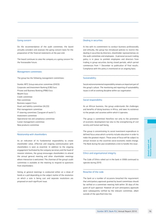 Stanbic IBTC Bank PLC Annual Report 2010 76
Annualreportand
financialstatements
Going concern
On the recommendation of the audit committee, the board
annually considers and assesses the going concern basis for the
preparation of the financial statements at the year end.
The board continues to view the company as a going concern for
the foreseeable future.
Management committees
The group has the following management committees:
Stanbic IBTC Group executive committee (EXCO)
Corporate and Investment Banking (CIB) Exco
Private and Business Banking (PBB) Exco
Wealth Exco
Credit committee
Risk committee
Business support Exco
Asset and liability committee (ALCO)
Risk management committee
IT steering committee (“program of works”)
Investment committee
Operational risk and compliance committee
Career management committee
New products committee
Relationship with shareholders
As an indication of its fundamental responsibility to create
shareholder value, effective and ongoing communication with
shareholders is seen as essential. In addition to the ongoing
engagement facilitated by the company secretary and the head of
investor relations, the group encourages shareholders to attend
the annual general meeting and other shareholder meetings
where interaction is welcomed. The chairman of the group’s audit
committee is available at the meeting to respond to questions
from shareholders.
Voting at general meetings is conducted either on a show of
hands or a poll depending on the subject matter of the resolution
on which a vote is being cast and separate resolutions are
proposed on each significant issue.
Dealing in securities
In line with its commitment to conduct business professionally
and ethically, the group has introduced policies to restrict the
dealing in securities by directors, shareholder representatives on
the audit committee and employees. A personal account trading
policy is in place to prohibit employees and directors from
trading in group securities during closed periods, which period
commences from 1 December to publication of final results.
Compliance with this policy is monitored on an ongoing basis.
Sustainability
Social and environmental responsibility remains an important part of
the group’s culture. The monitoring and reporting of sustainability
issues is still an evolving discipline within our organisation.
Social responsibility
As an African business, the group understands the challenges
and benefits of doing business in Africa, and owes its existence
to the people and societies within which it operates.
The group is committed therefore not only to the promotion
of economic development but also to the strengthening of civil
society and human well being.
The group is concentrating its social investment expenditure in
defined focus areas which currently include education in order to
make the greatest impact. These areas of focus will be subject to
annual revision as the countries socio-economic needs change.
The Bank during the year established a Unit to handle this issue .
Ethics and organisational integrity
The Code of Ethics rolled out in the bank in 2008 continued to
operate during 2010.
Breaches of the code
The bank on a number of occasions breached the requirement
that anticipatory approvals granted by board committees should
be ratified at a committee meeting held within 30 days of the
grant of such approval. However all such anticipatory approvals
were subsequently ratified by the relevant committee, albeit
outside of the specified time line.
 