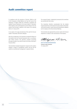 77
Audit committee report
In compliance with the provisions of Section 359(3) to (6)
of the Companies  Allied Matters Act Cap C20 Laws of the
Federation of Nigeria 2004 the Committee considered the
Audited Financial Statements for the year ended 31 December
2010 together with the Management Controls Report from the
auditors and the bank’s response to this report at its meeting
held on 31 January 2011.
In our opinion, the scope and planning of the audit for the year
ended 31 December 2010 were adequate.
After due consideration, the Committee accepted the Report of
the Auditors that the Financial Statements were in accordance
with ethical practice and generally accepted accounting
principles and give a true and fair view of the state of the bank’s
financial affairs.
The Committee reviewed management’s response to the auditors
findings in respect of management matters and we and the
auditors are satisfied with management’s response thereto.
On a review of insider / related party transactions the committee
was satisfied with their status.
The Committee therefore recommended that the Audited
Financial Statements of the bank for the year ended 31 December
2010 and the auditor’s report thereon be presented for adoption
by the company at the Annual General Meeting.
The Committee also approved the provision made in the Financial
Statements in relation to the remuneration of the Auditors.
Eng. Oluyomi Adeyemi-Wilson
Chairman, Audit committee		
31 January 2011
 