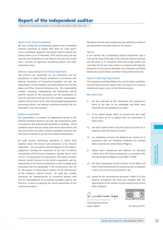 Stanbic IBTC Bank PLC Annual Report 2010 78
Annualreportand
financialstatements
We believe that the audit evidence we have obtained is sufficient
and appropriate to provide a basis for our opinion. 		
Opinion	 					
In our opinion the accompanying financial statements give a
true and fair view of the state of the financial affairs of the bank
and the group at 31 December 2010 and of their profits and
cash flows for the year then ended in accordance with Nigerian
Statements of Accounting Standards, the Companies and Allied
Matters Act and the Banks and Other Financial Institutions Act.	
Report on other legal requirements
The Companies and Allied Matters Act and the Banks and Other
Financial Institutions Act require that in carrying out our audit we
consider and report to you on the following matters. 		
				
We confirm that:					
	
i)	 we have obtained all the information and explanations
	 which to the best of our knowledge and belief were
	 necessary for the purposes of our audit;		
	
ii)	 in our opinion proper books of account have been kept
	 by the bank, so far as appears from our examination of
	 those books;					
				
iii)	 the bank’s balance sheet and profit and loss account are in
	 agreement with the books of account;			
	
iv)	 our examination of loans and advances was carried out in
	 accordance with the Prudential Guidelines for licensed
	 banks issued by the Central Bank of Nigeria; 		
	
v)	 related party transactions and balances are disclosed
	 in Note 36 to the financial statements in accordance with
	 the Central Bank of Nigeria circular BSD/1/2004; 	
		
vi)	 the bank contravened certain sections of the Banks and
	 Other Financial Institutions Act during the year as explained
	 in Note 33 to the financial statements; and		
		
vii)	 except for the contraventions disclosed in Note 33 to the
	 financial statements, the bank has complied with the
	 requirements of the relevant circulars issued by the Central
	 Bank of Nigeria.					
		
	
Chartered Accountants				
Lagos, Nigeria 			 24 February 2011	
Report on the financial statements	
We have audited the accompanying separate and consolidated
financial statements of Stanbic IBTC Bank Plc (“the bank”)
and its subsidiaries (together,“the group”) which comprise the
balance sheets as of 31 December 2010 and the profit and loss
accounts and statements of cash flows for the year then ended
and a summary of significant accounting policies and other
explanatory notes.	 				
	
Directors’ responsibility for the financial statements	
The directors are responsible for the preparation and fair
presentation of these financial statements in accordance with
Nigerian Statements of Accounting Standards and with the
requirements of the Companies and Allied Matters Act and the
Banks and Other Financial Institutions Act. This responsibility
includes: designing, implementing and maintaining internal
controls relevant to the preparation and fair presentation of
financial statements that are free from material misstatement,
whether due to fraud or error; selecting and applying appropriate
accounting policies; and making accounting estimates that are
reasonable in the circumstances.				
Auditor’s responsibility	
Our responsibility is to express an independent opinion on the
financial statements based on our audit. We conducted our audit
in accordance with International Standards on Auditing. Those
standards require that we comply with ethical requirements and
plan and perform our audit to obtain reasonable assurance that
the financial statements are free from material misstatement.	
					
An audit involves performing procedures to obtain audit
evidence about the amounts and disclosures in the financial
statements. The procedures selected depend on the auditor’s
judgement, including the assessment of the risks of material
misstatement of the financial statements, whether due to fraud
or error. In making those risk assessments, the auditor considers
internal controls relevant to the entity’s preparation and fair
presentation of the financial statements in order to design audit
procedures that are appropriate in the circumstances, but not
for the purpose of expressing an opinion on the effectiveness
of the company’s internal control. An audit also includes
evaluating the appropriateness of accounting policies used
and the reasonableness of accounting estimates made by the
directors, as well as evaluating the overall presentation of the
financial statements.					
						
Report of the independent auditor
Report of independent auditor to members of Stanbic IBTC Bank PLC
 