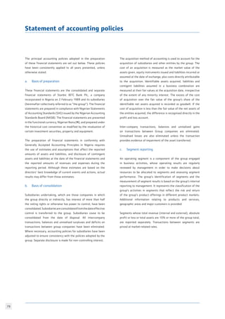 79
The principal accounting policies adopted in the preparation
of these financial statements are set out below. These policies
have been consistently applied to all years presented, unless
otherwise stated.
a.	 Basis of preparation
These financial statements are the consolidated and separate
financial statements of Stanbic IBTC Bank Plc, a company
incorporated in Nigeria on 2 February 1989 and its subsidiaries
(hereinafter collectively referred to as “the group”). The financial
statements are prepared in compliance with Nigerian Statements
of Accounting Standards (SAS) issued by the Nigerian Accounting
Standards Board (NASB). The financial statements are presented
in the functional currency, Nigerian Naira (N), and prepared under
the historical cost convention as modified by the revaluation of
certain investment securities, property and equipment.
The preparation of financial statements in conformity with
Generally Accepted Accounting Principles in Nigeria requires
the use of estimates and assumptions that affect the reported
amounts of assets and liabilities, and disclosure of contingent
assets and liabilities at the date of the financial statements and
the reported amounts of revenues and expenses during the
reporting period. Although these estimates are based on the
directors’ best knowledge of current events and actions, actual
results may differ from those estimates.
b.	 Basis of consolidation
Subsidiaries undertaking, which are those companies in which
the group directly or indirectly, has interest of more than half
the voting rights or otherwise has power to control, have been
consolidated.Subsidiariesareconsolidatedfromthedateeffective
control is transferred to the group. Subsidiaries cease to be
consolidated from the date of disposal. All intercompany
transactions, balances and unrealised surpluses and deficits on
transactions between group companies have been eliminated.
Where necessary, accounting policies for subsidiaries have been
adjusted to ensure consistency with the policies adopted by the
group. Separate disclosure is made for non-controlling interest.
The acquisition method of accounting is used to account for the
acquisition of subsidiaries and other entities by the group. The
cost of an acquisition is measured as the market value of the
assets given, equity instruments issued and liabilities incurred or
assumed at the date of exchange, plus costs directly attributable
to the acquisition. Identifiable assets acquired, liabilities and
contigent liabilities assumed in a business combination are
measured at their fair values at the acquisition date, irrespective
of the extent of any minority interest. The excess of the cost
of acquisition over the fair value of the group’s share of the
identifiable net assets acquired is recorded as goodwill. If the
cost of acquisition is less than the fair value of the net assets of
the entities acquired, the difference is recognised directly in the
profit and loss account.
Inter-company transactions, balances and unrealised gains
on transactions between Group companies are eliminated.
Unrealised losses are also eliminated unless the transaction
provides evidence of impairment of the asset transferred.
c.	 Segment reporting
An operating segment is a component of the group engaged
in business activities, whose operating results are regularly
reviewed by management in order to make decisions about
resources to be allocated to segments and assessing segment
performance. The group’s identification of segments and the
measurement of segment results is based on the group’s internal
reporting to management. It represents the classification of the
group’s activities in segments that reflect the risk and return
of the group’s product offerings in different product markets.
Additional information relating to products and services,
geographic areas and major customers is provided.
Segments whose total revenue (internal and external), absolute
profit or loss or total assets are 10% or more of the group total,
are reported separately. Transactions between segments are
priced at market-related rates.
Statement of accounting policies
 
