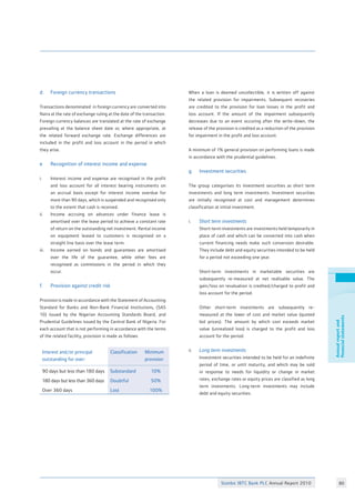 Stanbic IBTC Bank PLC Annual Report 2010 80
Annualreportand
financialstatements
d.	 Foreign currency transactions
Transactions denominated in foreign currency are converted into
Naira at the rate of exchange ruling at the date of the transaction.
Foreign currency balances are translated at the rate of exchange
prevailing at the balance sheet date or, where appropriate, at
the related forward exchange rate. Exchange differences are
included in the profit and loss account in the period in which
they arise.
e	 Recognition of interest income and expense
i. 	 Interest income and expense are recognised in the profit
	 and loss account for all interest bearing instruments on
	 an accrual basis except for interest income overdue for
	 more than 90 days, which is suspended and recognised only
	 to the extent that cash is received.
ii. 	 Income accruing on advances under finance lease is
	 amortised over the lease period to achieve a constant rate
	 of return on the outstanding net investment. Rental income
	 on equipment leased to customers is recognised on a
	 straight line basis over the lease term.
iii. 	 Income earned on bonds and guarantees are amortised
	 over the life of the guarantee, while other fees are
	 recognised as commissions in the period in which they
	 occur.
f.	 Provision against credit risk
Provision is made in accordance with the Statement of Accounting
Standard for Banks and Non-Bank Financial Institutions, (SAS
10) issued by the Nigerian Accounting Standards Board, and
Prudential Guidelines issued by the Central Bank of Nigeria. For
each account that is not performing in accordance with the terms
of the related facility, provision is made as follows:
Interest and/or principal
outstanding for over:
Classification Minimum
provision
90 days but less than 180 days Substandard 10%
180 days but less than 360 days Doubtful 50%
Over 360 days Lost 100%
When a loan is deemed uncollectible, it is written off against
the related provision for impairments. Subsequent recoveries
are credited to the provision for loan losses in the profit and
loss account. If the amount of the impairment subsequently
decreases due to an event occuring after the write-down, the
release of the provision is credited as a reduction of the provision
for impairment in the profit and loss account.
A minimum of 1% general provision on performing loans is made
in accordance with the prudential guidelines.
g.	 Investment securities	 			
		
The group categorises its investment securities as short term
investments and long term investments. Investment securities
are initially recognised at cost and management determines
classification at initial investment. 			
			
i.	 Short term investments
	 Short-term investments are investments held temporarily in
	 place of cash and which can be converted into cash when
	 current financing needs make such conversion desirable.
	 They include debt and equity securities intended to be held
	 for a period not exceeding one year.			
		
	 Short-term investments in marketable securities are
	 subsequently re-measured at net realisable value. The
	 gain/loss on revaluation is credited/charged to profit and
	 loss account for the period.			
		
	 Other short-term investments are subsequently re-
	 measured at the lower of cost and market value (quoted
	 bid prices). The amount by which cost exceeds market
	 value (unrealized loss) is charged to the profit and loss
	 account for the period.				
	
ii.	 Long term investments				
	 Investment securities intended to be held for an indefinite
	 period of time, or until maturity, and which may be sold
	 in response to needs for liquidity or change in market
	 rates, exchange rates or equity prices are classified as long
	 term investments. Long-term investments may include
	 debt and equity securities.				
	
 