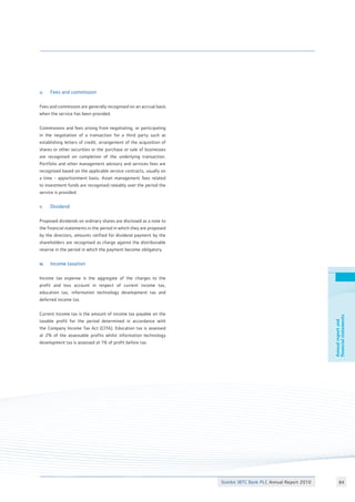 Stanbic IBTC Bank PLC Annual Report 2010 84
Annualreportand
financialstatements
u.	 Fees and commission				
			
Fees and commission are generally recognised on an accrual basis
when the service has been provided. 			
					
Commissions and fees arising from negotiating, or participating
in the negotiation of a transaction for a third party such as
establishing letters of credit, arrangement of the acquisition of
shares or other securities or the purchase or sale of businesses
are recognised on completion of the underlying transaction.
Portfolio and other management advisory and services fees are
recognised based on the applicable service contracts, usually on
a time - apportionment basis. Asset management fees related
to investment funds are recognised rateably over the period the
service is provided.					
		
v.	 Dividend
Proposed dividends on ordinary shares are disclosed as a note to
the financial statements in the period in which they are proposed
by the directors, amounts ratified for dividend payment by the
shareholders are recognised as charge against the distributable
reserve in the period in which the payment become obligatory.
w.	 Income taxation
Income tax expense is the aggregate of the charges to the
profit and loss account in respect of current income tax,
education tax, information technology development tax and
deferred income tax.
Current income tax is the amount of income tax payable on the
taxable profit for the period determined in accordance with
the Company Income Tax Act (CITA). Education tax is assessed
at 2% of the assessable profits whilst information technology
development tax is assessed at 1% of profit before tax.
 