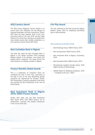 Stanbic IBTC Bank PLC Annual Report 2010 
Groupoverview
ACQ Country Award
The ACQ Finance Magazine Country Awards is an
annual event that celebrates the top Mergers 
Acquision dealmakers and their transactions. Stanbic
IBTC Bank has been awarded ‘Bank of the Year,
Investment Bank of the Year 2010 and Best Debt
Advisory Firm of the Year. Getting an accolade of this
value amidst several other notable competitors is a
very important nod for Stanbic IBTC Bank.
Best Custodian Bank in Nigeria
The bank was voted the Best Custodian Bank in
Nigeria in the Global Custodian 2010 Emerging
Markets Awards in the domestic, cross border and
leading client’s categories. The award affirms the
bank’s position as a leading custodian in Nigeria.
Finance Monthly Global Awards
This is a celebration of companies which are
considered the best in their class, particularly in
the light of one of the most demanding periods
commerce has experienced for decades. Stanbic
IBTC Stockbrokers Limited (a subsidiary of the bank)
was awarded the Best Stockbroker of the Year by
Gobal Awards.
Best Investment Bank in Nigeria
2010, EMEA Finance Awards
Stanbic IBTC Bank won the Best Investment
Bank Award 2010, from EMEA Finance, for its
achievement, successes and notable transactions
in the course of the year.
Fair Play Award
This was conferred on the bank during the Nigeria
Banker’s games 2010 for displaying outstanding
spirit or sportsmanship
Other awards won by the Bank include:
•	 Best Brokerage House, EMEA Finance, 2010
•	 Best Issuing House, EMEA Finance, 2010
•	 Best Investment Bank in Nigeria, Euromoney,
	 2010
•	 Best Investment Bank, EMEA Finance, 2010
•	 Physiotherapy Disabled Friendly Award, 2010
	 Nigeria Society of Physiotherapy
•	 ADVAN Award for Marketing Excellence, 2010
	 - “Campaign of the year - Radio”
 