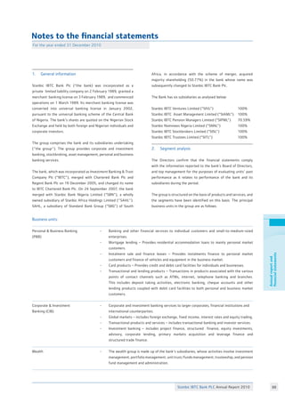 Stanbic IBTC Bank PLC Annual Report 2010 88
Annualreportand
financialstatements
Notes to the financial statements
For the year ended 31 December 2010
1.	 General information
Stanbic IBTC Bank Plc (“the bank) was incorporated as a
private limited liability company on 2 February 1989, granted a
merchant banking license on 3 February 1989, and commenced
operations on 1 March 1989. Its merchant banking license was
converted into universal banking license in January 2002,
pursuant to the universal banking scheme of the Central Bank
of Nigeria. The bank’s shares are quoted on the Nigerian Stock
Exchange and held by both foreign and Nigerian individuals and
corporate investors.
The group comprises the bank and its subsidiaries undertaking
(‘’the group’’). The group provides corporate and investment
banking, stockbroking, asset management, personal and business
banking services.
The bank, which was incorporated as Investment Banking  Trust
Company Plc (“IBTC”), merged with Chartered Bank Plc and
Regent Bank Plc on 19 December 2005, and changed its name
to IBTC Chartered Bank Plc. On 24 September 2007, the bank
merged with Stanbic Bank Nigeria Limited (“SBN”), a wholly
owned subsidiary of Stanbic Africa Holdings Limited (‘’SAHL’’).
SAHL, a subsidiary of Standard Bank Group (“SBG”) of South
Africa, in accordance with the scheme of merger, acquired
majority shareholding (50.77%) in the bank whose name was
subsequently changed to Stanbic IBTC Bank Plc.
The Bank has six subsidiaries as analysed below:
Stanbic IBTC Ventures Limited (“SIVL”)		 100%
Stanbic IBTC Asset Management Limited (“SIAML”)	 100%
Stanbic IBTC Pension Managers Limited (“SIPML”)	 70.59%
Stanbic Nominees Nigeria Limited (“SNNL”)		 100%
Stanbic IBTC Stockbrokers Limited (“SISL”)		 100%
Stanbic IBTC Trustees Limited (“SITL”)		 100%
2.	 Segment analysis
The Directors confirm that the financial statements comply
with the information reported to the bank’s Board of Directors,
and top management for the purposes of evaluating units’ past
performance as it relates to performance of the bank and its
subsidiaries during the period.
The group is structured on the basis of products and services, and
the segments have been identified on this basis. The principal
business units in the group are as follows:
Business units:
Personal  Business Banking
(PBB)
Corporate  Investment
Banking (CIB)
Wealth
	 -	 Banking and other financial services to individual customers and small-to-medium-sized
		 enterprises.
-	 Mortgage lending – Provides residential accommodation loans to mainly personal market
	 customers.
-	 Instalment sale and finance leases – Provides instalments finance to personal market
	 customers and finance of vehicles and equipment in the business market.
-	 Card products – Provides credit and debit card facilities for individuals and businesses.	
-	 Transactional and lending products – Transactions in products associated with the various
	 points of contact channels such as ATMs, internet, telephone banking and branches.
	 This includes deposit taking activities, electronic banking, cheque accounts and other
	 lending products coupled with debit card facilities to both personal and business market
	 customers.	 	
	 -	 Corporate and investment banking services to larger corporates, financial institutions and
		 international counterparties.
-	 Global markets – includes foreign exchange, fixed income, interest rates and equity trading.
-	 Transactional products and services – includes transactional banking and investor services.
-	 Investment banking – includes project finance, structured finance, equity investments,
	 advisory, corporate lending, primary markets acquisition and leverage finance and
	 structured trade finance.
	 -	 The wealth group is made up of the bank’s subsidiaries, whose activities involve investment
		 management, portfolio management, unit trust/funds management, trusteeship, and pension
		 fund management and administration.
 