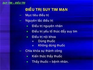 – Muïc tieâu ñieàu trò
– Nguyeân taéc ñieàu trò
 Ñieàu trò nguyeân nhaân
 Ñieàu trò yeáu toá thuùc ñaåy suy tim
 Ñieàu trò noäi khoa
+ Duøng thuoác
+ Khoâng duøng thuoác
– Chìa khoùa söï thaønh coâng
 Kieán thöùc thaày thuoác
 Thaày thuoác – beänh nhaân.
ÑIEÀU TRÒ SUY TIM MAÏN
SUY TIM – ÑIEÀU TRÒ
 