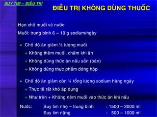 ÑIEÀU TRÒ KHOÂNG DUØNG THUOÁC
– Haïn cheá muoái vaø nöôùc
Muoái: trung bình 6 – 10 g sodium/ngaøy
 Cheá ñoä aên giaûm ½ löôïng muoái
+ Khoâng theâm muoái, chaám khi aên
+ Khoâng duøng thöùc aên naáu saün (baùn)
+ Khoâng duøng thöïc phaåm ñoùng hoäp
 Cheá ñoä aên giaûm coøn ¼ toång löôïng sodium haøng ngaøy
+ Thöïc teá raát khoù aùp duïng
+ Nhö treân + Khoâng neâm muoái vaøo thöùc aên khi naáu
Nöôùc: Suy tim nheï – trung bình : 1500 – 2000 ml
Suy tim naëng : 500 – 1000 ml
SUY TIM – ÑIEÀU TRÒ
 