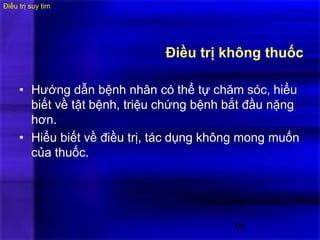 16
Điều trị không thuốc
• Hướng dẫn bệnh nhân có thể tự chăm sóc, hiểu
biết về tật bệnh, triệu chứng bệnh bắt đầu nặng
hơn.
• Hiểu biết về điều trị, tác dụng không mong muốn
của thuốc.
Điều trị suy tim :
 