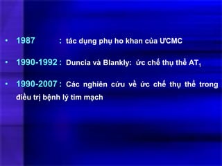 • 1987 : tác dụng phụ ho khan của ƯCMC
• 1990-1992 : Duncia và Blankly: ức chế thụ thể AT1
• 1990-2007 : Các nghiên cứu về ức chế thụ thể trong
điều trị bệnh lý tim mạch
 