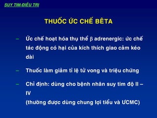 – ÖÙc cheá hoaït hoùa thuï theå b adrenergic: öùc cheá
taùc ñoäng coù haïi cuûa kích thích giao caûm keùo
daøi
– Thuoác laøm giaûm tæ leä töû vong vaø trieäu chöùng
– Chæ ñònh: duøng cho beänh nhaân suy tim ñoä II –
IV
(thöôøng ñöôïc duøng chung lôïi tieåu vaø ÖCMC)
THUOÁC ÖÙC CHEÁ BEÂTA
SUY TIM-ÑIEÀU TRÒ
 