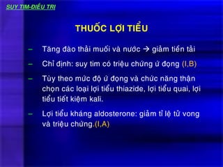 – Taêng ñaøo thaûi muoái vaø nöôùc  giaûm tieàn taûi
– Chæ ñònh: suy tim coù trieäu chöùng öù ñoïng (I,B)
– Tuøy theo möùc ñoä öù ñoïng vaø chöùc naêng thaän
choïn caùc loaïi lôïi tieåu thiazide, lôïi tieåu quai, lôïi
tieåu tieát kieäm kali.
– Lôïi tieåu khaùng aldosterone: giaûm tæ leä töû vong
vaø trieäu chöùng.(I,A)
THUOÁC LÔÏI TIEÅU
SUY TIM-ÑIEÀU TRÒ
 