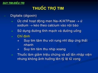 – Digitalis (digoxin)
 ÖÙc cheá hoaït ñoäng men Na–K/ATPase  öù
sodium  keùo theo calcium vaøo noäi baøo
 Söû duïng ñöôøng tónh maïch vaø ñöôøng uoáng
 Chæ ñònh
+ Suy tim taâm thu vôùi rung nhó ñaùp öùng thaát
nhanh
+ Suy tim taâm thu nhòp xoang
 Thuoác laøm giaûm trieäu chöùng vaø soá laán nhaäp vieän
nhöng khoâng aûnh höôûng leân tyû leä töû vong
THUOÁC TRÔÏ TIM
SUY TIM-ÑIEÀU TRÒ
 