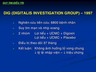  Nghieân cöùu tieàn cöùu: 6800 beänh nhaân
 Suy tim maïn vaø nhòp xoang
 2 nhoùm Lôïi tieåu + ÖCMC + Digoxin
Lôïi tieåu + ÖCMC + Placebo
 Ñieàu trò theo doõi 37 thaùng
 Keát luaän: Khoâng aûnh höôûng töû vong chung
 tyû leä nhaäp vieän –  trieäu chöùng
DIG (DIGITALIS INVESTIGATION GROUP) – 1997
SUY TIM-ÑIEÀU TRÒ
 