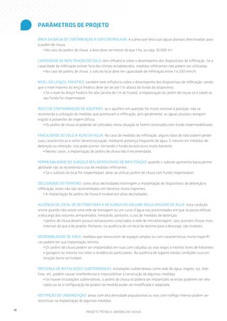 PARÂMETROS DE PROJETO
ÁREA DA BACIA DE CONTRIBUIÇÃO A SER CONTROLADA: é a área que terá suas águas pluviais direcionadas para
o jardim de chuva.
• No caso de jardins de chuva, a área deve ser menor do que 1 ha, ou seja, 10.000 m².
CAPACIDADE DE INFILTRAÇÃO DO SOLO: tem influência sobre o desempenho dos dispositivos de infiltração. Se a
capacidade de infiltração estiver fora dos limites estabelecidos, medidas infiltrantes não podem ser utilizadas.
• No caso de jardins de chuva, o solo do local deve ter capacidade de infiltração entre 7 e 200 mm/h.
NÍVEL DO LENÇOL FREÁTICO: também tem influência sobre o desempenho dos dispositivos de infiltração, sendo
que o nível máximo do lençol freático deve ser de até 1 m abaixo do fundo do dispositivo.
• Se o nível do lençol freático for alto (acima de 1 m do fundo), a implantação do jardim de chuva só é viável se
seu fundo for impermeável.
RISCO DE CONTAMINAÇÃO DE AQUÍFERO: se o aquífero em questão for muito sensível à poluição, não se
recomenda a utilização de medidas que promovam a infiltração, pois geralmente, as águas pluviais carregam
esgoto e poluentes de origem difusa.
• Os jardins de chuva só poderão ser utilizados nesta situação se forem construídos com fundo impermeabilizado.
FRAGILIDADE DO SOLO À AÇÃO DA ÁGUA: No caso de medidas de infiltração, alguns tipos de solo podem perder
suas características e sofrer desestruturação, mediante presença frequente de água. E mesmo em medidas de
detenção ou retenção, isso pode ocorrer, tornando o fundo da estrutura muito barrento.
• Nestes casos, a implantação de jardins de chuva não é recomendada.
PERMEABILIDADE DO SUBSOLO NOS DISPOSITIVOS DE INFILTRAÇÃO: quando o subsolo apresenta baixa permeabilidade não se recomenda o uso de medidas infiltrantes.
• Se o subsolo do local for impermeável, deve-se utilizar jardins de chuva com fundo impermeável.
DECLIVIDADE DO TERRENO: como altas declividades restringem a implantação de dispositivos de detenção e
infiltração, estes não são recomendados em terrenos muito íngremes.
• A implantação de jardins de chuva é inviável em altas declividades.
AUSÊNCIA DE LOCAL DE DESTINO PARA A DESCARGA DO VOLUME REGULARIZADO DE ÁGUA: esta condição
ocorre quando não existe uma rede de drenagem ou um curso d’água nas proximidades em que se possa efetuar
a descarga dos volumes armazenados, limitando, portanto, o uso de medidas de detenção.
• Jardins de chuva devem possuir extravasores conectados à rede de microdrenagem, caso ocorram chuvas mais
intensas do que a de projeto. Portanto, na ausência de um local de destino para a descarga, são inviáveis.
DISPONIBILIDADE DE ÁREA: medidas que necessitam de espaços amplos ou com características muito específicas podem ter sua implantação restrita.
• Os jardins de chuva podem ser implantados em ruas com calçadas ou vias largas e trechos livres de hidrantes
e garagens ou mesmo nos lotes e residências particulares. Na ausência de lugares nestas condições sua construção torna-se inviável.
PRESENÇA DE INSTALAÇÕES SUBTERRÂNEAS: instalações subterrâneas como rede de água, esgoto, luz, telefone, etc. podem causar interferências e impossibilitar a construção de algumas medidas.
• Se houver instalações subterrâneas, o jardim de chuva só poderá ser implantado se estas puderem ser relocadas ou se a configuração de projeto da medida puder ser modificada e adaptada.
RESTRIÇÃO DE URBANIZAÇÃO: áreas com alta densidade populacional ou vias com tráfego intenso podem ser
restritivas na implantação de algumas medidas.
10

PROJETO TÉCNICO: JARDINS DE CHUVA

 